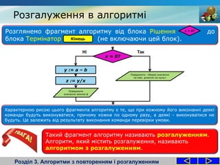 Розглянемо фрагмент алгоритму від блока Рішення до
блока Термінатор (не включаючи цей блок).
Розгалуження в алгоритмі
Розділ 3. Алгоритми з повторенням і розгалуженням
x = 0?
x = 0?
y := a – b
z := y/x
Повідомити
значення змінної z
Повідомити: «Вираз значення
не має: ділення на нуль»
ТакНі
Кінець
Характерною рисою цього фрагмента алгоритму є те, що при кожному його виконанні деякі
команди будуть виконуватися, причому кожна по одному разу, а деякі - виконуватися не
будуть. Це залежить від результату виконання команди перевірки умови.
Такий фрагмент алгоритму називають розгалуженням.
Алгоритм, який містить розгалуження, називають
алгоритмом з розгалуженням.
 
