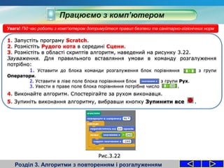 Розділ 3. Алгоритми з повторенням і розгалуженням
Увага! Під час роботи з комп'ютером дотримуйтеся правил безпеки та санітарно-гігієнічних норм
1. Запустіть програму Scratch.
2. Розмістіть Рудого кота в середині Сцени.
3. Розмістіть в області скриптів алгоритм, наведений на рисунку 3.22.
Зауваження. Для правильного вставляння умови в команду розгалуження
потрібно:
1. Уставити до блока команди розгалуження блок порівняння з групи
Оператори.
2. Уставити в ліве поле блока порівняння блок з групи Рух.
3. Увести в праве поле блока порівняння потрібне число .
4. Виконайте алгоритм. Спостерігайте за рухом виконавця.
5. Зупиніть виконання алгоритму, вибравши кнопку Зупинити все .
Рис.3.22
 