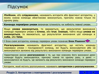Розділ 3. Алгоритми з повторенням і розгалуженням
Лінійним, або слідуванням, називають алгоритм або фрагмент алгоритму, у
якому кожна команда обов'язково виконується, причому кожна тільки по
одному разу.
Команда перевірки умови визначає істинність чи хибність певної умови.
Якщо умова виконується, то вважається, що результатом виконання
команди перевірки умови є істина, або true. Інакше, тобто якщо умова не
виконується, то вважається, що результатом виконання цієї команди в
хиба, або false.
У блок-схемі алгоритму команду перевірки умови позначає блок Рішення .
Підсумок
Розгалуженням називають фрагмент алгоритму, що містить команду
перевірки умови і послідовності команд, які будуть виконуватися або не
виконуватися залежно від результату виконання команди перевірки умови.
Характерною рисою розгалуження є те, що при кожному його виконанні деякі
команди будуть виконуватися, причому кожна по одному разу, а деякі —
виконуватися не будуть. Це залежить від результату виконання команди перевірки
умови.
Алгоритм, який містить розгалуження, називають алгоритмом з розгалуженням.
 