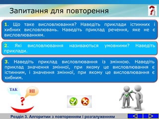 Запитання для повторення
Розділ 3. Алгоритми з повторенням і розгалуженням
1. Що таке висловлювання? Наведіть приклади істинних і
хибних висловлювань. Наведіть приклад речення, яке не є
висловлюванням.
2. Які висловлювання називаються умовними? Наведіть
приклади.
3. Наведіть приклад висловлювання із змінною. Наведіть
приклад значення змінної, при якому це висловлювання є
істинним, і значення змінної, при якому це висловлювання є
хибним.
 