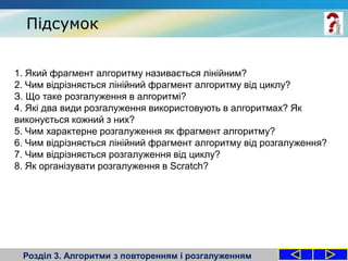 Підсумок
Розділ 3. Алгоритми з повторенням і розгалуженням
1. Який фрагмент алгоритму називається лінійним?
2. Чим відрізняється лінійний фрагмент алгоритму від циклу?
З. Що таке розгалуження в алгоритмі?
4. Які два види розгалуження використовують в алгоритмах? Як
виконується кожний з них?
5. Чим характерне розгалуження як фрагмент алгоритму?
6. Чим відрізняється лінійний фрагмент алгоритму від розгалуження?
7. Чим відрізняється розгалуження від циклу?
8. Як організувати розгалуження в Scratch?
 