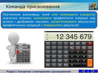 Команда присвоювання
Розділ 3. Алгоритми з повторенням і розгалуженням
Розглянемо виконавця, який уміє отримувати (уводити)
значення змінних, виконувати арифметичні операції над
цілими і дробовими числами, запам'ятовувати результати
арифметичних операцій і повідомляти результат.
 
