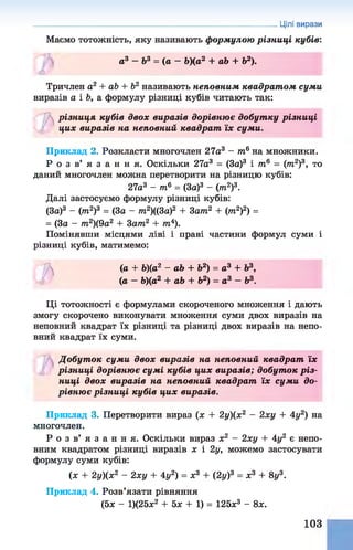 Цілі вирази
Маємо тотожність, яку називають формулою різниці кубів:
а3 - Ь 3 = ( а - Ь)(а2 + аЬ + Ь2).
ю
Тричлен а2 + аЬ + Ь2 називають неповним квадрат ом суми
виразів а і Ь, а формулу різниці кубів читають так:
Ь
різниця кубів двох виразів дорівню є добутку різниці
цих виразів на неповний квадрат їх суми.
Приклад 2. Розкласти многочлен 27а3 - т6на множники.
Р о з в ’ я з а н н я . Оскільки 27а3 = (За)3 і тв = (т2)3, то
даний многочлен можна перетворити на різницю кубів:
27а3 - т6 = (За)3 - (т2)3.
Далі застосуємо формулу різниці кубів:
(За)3 - (т2)3 = (За - тп2)((3а)2 + 3ат2 + (тп2)2) =
= (За - т2)(9а2 + Зат2 + іп4).
Помінявши місцями ліві і праві частини формул суми і
різниці кубів, матимемо:
п
(іа + Ь)(а2 - аЬ + Ь2) = а3 + Ь3,
(а - Ь)(а2 + аЬ + Ь2) = а 3 - Ь3.
Ці тотожності є формулами скороченого множення і дають
змогу скорочено виконувати множення суми двох виразів на
неповний квадрат їх різниці та різниці двох виразів на непо­
вний квадрат їх суми.
Добут ок суми двох виразів на неповний квадрат їх
різниці дорівнює сумі кубів цих виразів; добут ок р із­
ниці двох виразів на неповний квадрат їх суми до­
рівню є різниці кубів цих виразів.
Приклад 3. Перетворити вираз (х + 2у)(х2 - 2ху + 4у2) на
многочлен.
Р о з в ’ я з а н н я . Оскільки вираз х2 - 2ху + 4у2 є непо­
вним квадратом різниці виразів х і 2у, можемо застосувати
формулу суми кубів:
(я + 2у)(х2 - 2ху + 4у2) = х3 + (2у)3 = я3 + 8у3.
Приклад 4. Розв’язати рівняння
(5я - 1)(25я2 + 5я + 1) = 125я3 - 8я.
103
 