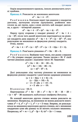 Окрім запропонованого правила, інколи допомагають штуч­
ні прийоми.
Приклад 4. Розкласти на множники многочлен
а2 - 4а + 4 - Ь2.
Р о з в ’ я з а н н я . Оскільки перші три доданки є квадратом
двочлена, застосуємо штучне групування, розбивши мно­
гочлен на дві групи, одна з яких містить цей квадрат двочле­
на, а друга - четвертий доданок:
а2 - 4а + 4 - Ь2= (а2 - 4а + 4) - б2.
Першу групу згорнемо у квадрат різниці: а2 - 4а + 4 =
= (а - 2)2, після чого даний многочлен перетвориться на різни­
цю квадратів двох виразів: а2 - 4а + 4 - Ь2 = (а - 2)2- б2, яку
розкладемо на множники за формулою різниці квадратів.
Отже, маємо:
а2 - 4а + 4 - Ь2 = (а - 2)2- Ь2 = (а - 2 - &)(а - 2 + Ь).
Приклад 5. Розв’язати рівняння х2 + 8х - 20 = 0.
Р о з в ’ я з а н н я . Знайдемо таке число, яке разом з виразом
х2 + 8х утворює квадрат двочлена. Таким числом є 16. У лівій
частині рівняння додамо і віднімемо число 16. Одержимо:
х2 + 8 л; + 16 - 16 - 20 = 0;
(ж2 + 8х + 16) - 36 = 0;
(х + 4)2 - б2 = 0.
Далі розкладемо ліву частину рівняння на множники за
формулою різниці квадратів і розв’яжемо одержане рівняння:
(х + 4 - 6)(х + 4 + 6) = 0;
(х - 2)(х + 10) = 0;
х - 2 = 0 або х + 10 = 0;
х = 2 або х = -10.
Цілі вирази
В і д п о в і д ь : -10; 2.
Перетворення х2 + 8х - 20 = х2 + 8х + 16 - 16 - 20 =
= (х + 4)2 - 36 називають виділенням квадрат а двочлена.
Не кожний многочлен другого степеня можна розкласти на
множники. Наприклад, на множники не можна розкласти много­
члени х2 + 4, х2 + у2 + 1, х2 + х + 2 тощо. Зокрема, не розклада­
ються на множники многочлени другого степеня, які є неповними
квадратами суми або різниці та не містять спільного множника.
Наприклад, т2 + т + 1, р2 - Зр + 9, 4х2 + 2х + 1 тощо.
109
 