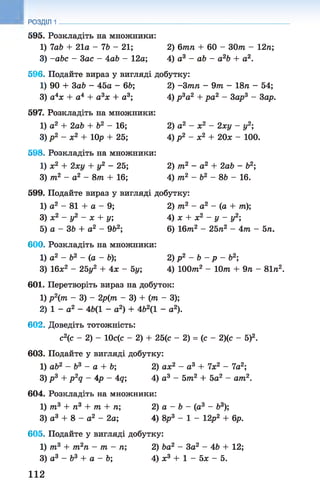 595. Розкладіть на множники:
1) 7ab + 21а - 76 - 21; 2) 6тп + 60 - ЗОт - 12л;
3) -abc - Sac - Aab - 12а; 4) а3 - ab - a2b + а2.
РОЗДІЛ 1
596. Подайте вираз у вигляді добутку:
1) 90 + Sab - 45а - 66;
3) а4х + а4 + а 3х + а3;
597. Розкладіть на множники:
1) а2 + 2аЬ + б2 - 16;
3) р 2 - х2 + 10р + 25;
598. Розкладіть на множники:
1) ж2 + 2ху + у2 - 25;
3) т2 - а2 - 8т + 16;
2) -3 тп - 9т - 18л - 54;
4) р 3а2 + pa2 - Sap3 - 3ар.
2) а2 - х2 - 2ху - у2;
4) р 2 - х2 + 20* - 100.
2) т2 - а2 + 2аЬ - б2;
4) т2 - Ь2 - 86 - 16.
599. Подайте вираз у вигляді добутку:
1) а2 - 81 + а - 9;
З) х2 - у2 - х + у;
5) а - 36 + а2 - 962;
600. Розкладіть на множники:
1) а2 - Ь2 - (а - 6);
3) 16*2 - 25у2 + Ах - 5у',
2) т2 - а2 - (а + т);
4 ) х + х2 - у - у2;
6) 16лг2 - 25л2 - 4лг - 5л.
2) р 2 - 6 - р - б2;
4) ІООлг2 - 10т + 9л - 81л2.
601. Перетворіть вираз на добуток:
1) р2(т - 3) - 2р(лг - 3) + (т - 3);
2) 1 - а 2 - 46(1 - а2) + 4Ь2(1 - а2).
602. Доведіть тотожність:
с2(с - 2) - 10с(с - 2) + 25(с - 2) = (с - 2)(с - 5)2.
603. Подайте у вигляді добутку:
1) ab2 - Ь3 - а + 6; 2) ах2 - а3 + їх 2 - 7а2;
3) р 3 + p 2q - Ар - Aq; 4) а 3 - 5лг2 + 5а2 - am2.
604. Розкладіть на множники:
1) т3 + п3 + т + л; 2) а - 6 - (а3 - б3);
3) а3 + 8 - а2 - 2а; А) 8р3 - 1 - 12р2 + 6р.
605. Подайте у вигляді добутку:
1) т3 + т2п - т - п; 2) ba2 - Sa2 - 46 + 12;
3) а3 - б3 + а - 6; 4) х3 + 1 - 5х - 5.
112
 