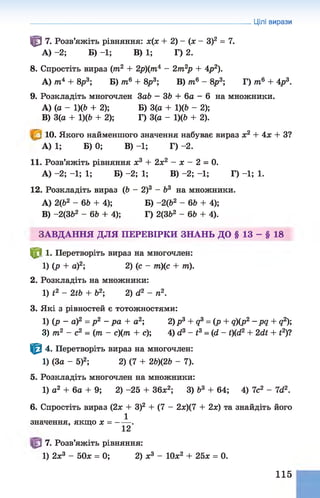 Цілі вирази
^ 7. Розв’яжіть рівняння: *(* + 2) - (* - З)2 = 7.
А) -2; Б) -1; В) 1; Г) 2.
8. Спростіть вираз (от2 + 2р)(от4 —2от2
р + Ар2).
А) от4 + 8р3; Б) от6 + 8р3; В) от6 - 8р3; Г) от6 + 4р3.
9. Розкладіть многочлен 3аЬ —36 + 6а - 6 на множники.
A) (а - 1)(Ь + 2); Б) 3(а + 1)(6 - 2);
B) 3(а + 1)(6 + 2); Г) 3(а - 1)(6 + 2).
10. Якого найменшого значення набуває вираз х2 + Ах + З?
А) 1; Б) 0; В) -1; Г) -2.
11. Розв’яжіть рівняння ж3 + 2*2 - х - 2 = 0.
А) -2; -1; 1; Б) -2; 1; В) -2; -1; Г) -1; 1.
12. Розкладіть вираз (6 - 2)3 - Ь3 на множники.
A) 2(62 - 66 + 4); Б) -2(62 - 66 + 4);
B) -2(362 - 66 + 4); Г) 2(362 - 66 + 4).
ЗАВДАННЯ ДЛЯ ПЕРЕВІРКИ ЗНАНЬ ДО § 13 - § 18
^ 8 1. Перетворіть вираз на многочлен:
1) (р + а)2; 2) (с - от)(с + от).
2. Розкладіть на множники:
1) і2 - 2і6 + б2; 2) д2 - п2.
3. Які з рівностей є тотожностями:
1) (р ~ а)2 = р 2 - р а + а2; 2)р3 + д3 = (р + q)(p2 -р д + д2);
3) от2 - с2 = (от - с)(от + с); 4) сі3 - і3= (сі - І)(с12 + 2сІЇ + і2)?
Ф 4. Перетворіть вираз на многочлен:
1) (За - 5)2; 2) (7 + 26)(26 - 7).
5. Розкладіть многочлен на множники:
1) а2 + 6а + 9; 2) -25 + 36х2; 3) б3 + 64; 4) 7с2 - 7гі2.
6. Спростіть вираз (2х + З)2 + (7 - 2х)(7 + 2х) та знайдіть його
1
значення, якщо х = ----- .
12
7. Розв’яжіть рівняння:
1) 2х3 - 50* = 0; 2) * 3 - 10*2 + 25* = 0.
115
 