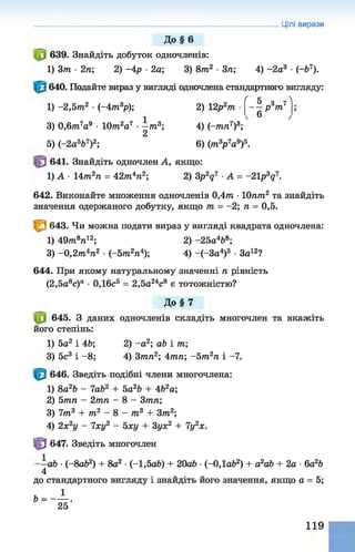 Цілі вирази
До § 6
639. Знайдіть добуток одночленів:
1) 3т ■2п; 2) -4 р ■2а; 3) 8т2 ■3п; 4) -2 а3 ■(~Ь7).
640. Подайте вираз у вигляді одночлена стандартного вигляду:
ґ к - _Л
1) -2,5т 2 •(—
4т.3р); 2) 12р2т
5 з 7
—р 7П
6
3) 0,6/ті7а9 •1077і2а7 •—
т3;
2
4) (-тп7)3;
5) (-2а567)2; 6) (т3
р 7а9)5.
641. Знайдіть одночлен А, якщо:
1) А •14т2п = 42лг4л2; 2) 3p2q7 ■А = -21p3q7.
642. Виконайте множення одночленів 0,4т •10пт2 та знайдіть
значення одержаного добутку, якщо т = -2; п = 0,5.
^ 3 643. Чи можна подати вираз у вигляді квадрата одночлена:
1) 49тп8л12; 2) -25а4Ь8;
3) -0,2т 4п2 •(-5m2n4); 4) -(-За4)3 •За12?
644. При якому натуральному значенні п рівність
(2,5а8с)л •0,16с5 = 2,5а24с8 є тотожністю?
До § 7
645. З даних одночленів складіть многочлен та вкажіть
його степінь:
1) 5а2 і 46; 2) -а 2; аЬ і т;
3) 5с3 і -8 ; 4) 3тп2; 4тп; -Ьт2п і -7.
646. Зведіть подібні члени многочлена:
1) 8а2Ь - lab2 + 5а2Ь + 4Ь2а;
2) 5тп - 2тп - 8 - 3тп;
3) 7т3 + т2 - 8 - т3 + Зт2;
4) 2х2у - Іху2 - 5ху + 3ух2 + 1у2х.
Ф 647. Зведіть многочлен
аб •(-8а62) + 8а2 •(-1,5аЬ) + 20а6 •(-ОДаб2) + а2а6 + 2а •6а26
4
до стандартного вигляду і знайдіть його значення, якщо а = 5;
119
 