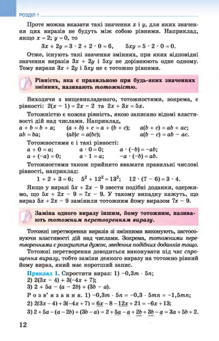 Проте можна вказати такі значення х і у, для яких значен­
ня цих виразів не будуть між собою рівними. Наприклад,
якщо х = 2; у = 0, то
Зх + 2у = 3 •2 + 2 •0 = 6, Ьху = 5 •2 •0 = 0.
Отже, існують такі значення змінних, при яких відповідні
значення виразів Зх + 2у і 5ху не дорівнюють одне одному.
Тому вирази Зх + 2у і Ьху не є тотожно рівними.
Рівність, яка є правильною при будь-яких значеннях
Ф змінних, називають тотожністю.
Виходячи з вищевикладеного, тотожностями, зокрема, є
рівності: 2(х - 1) = 2х - 2 та 2х + Зх = 5х.
Тотожністю є кожна рівність, якою записано відомі власти­
вості дій над числами. Наприклад,
а + Ь = Ь + а; (а + Ь) + с = а + (6 + с); аф + с) =аЬ + ас;
аЬ = Ьа; (аЬ)с = афс); аф - с) =аЬ - ас.
Тотожностями є і такі рівності:
а + 0 = а ; а •0 = 0; а •(-6) = - аЬ;
а + (-а) =0; а •1 = а; -а •(-6) = аЬ.
Тотожностями також прийнято вважати правильні числові
рівності, наприклад:
1+ 2 + 3 = 6; 52 + 12а= ІЗ2; 12 •(7 - 6) = 3 •4.
Якщо у виразі 5х + 2х - 9 звести подібні доданки, одержи­
мо, що 5х + 2х - 9 = їх - 9. У такому випадку кажуть, що
вираз Ьх + 2х - 9 замінили тотожним йому виразом їх - 9.
РОЗДІЛ 1
7)
Заміна одного виразу іншим, йому тотожним, назива-
о ють тотожним перет воренням виразу.
Тотожні перетворення виразів зі змінними виконують, застосо­
вуючи властивості дій над числами. Зокрема, тотожними пере­
твореннями єрозкриття дужок, зведення подібних доданків тощо.
Тотожні перетворення доводиться виконувати під час спро­
щення виразу, тобто заміни деякого виразу на тотожно рівний
йому вираз, який має коротший запис.
Приклад 1. Спростити вираз: 1) -0 ,3 т •5л;
2) 2(3ж - 4) + 3(-4х + 7);
3) 2 + 5а - (а - 2Ь) + (36 - а).
Р о з в’ я з a н н я. 1) -0 ,3 т •5л = -0 ,3 •5тл = -1 ,5 т л ;
2) 2(3х - 4) + 3(-4х + 7) = 6х - 8 -1 2 * + 21 = -6 * +13;
3) 2 + 5а - (а - 26) + (36 - а) = 2 + 5а - а + 26 + 36 - а = За + 56 + 2.
12
 