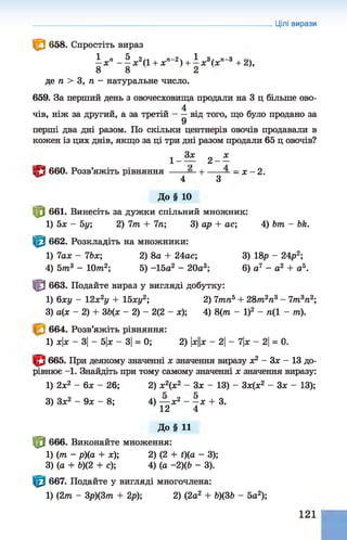 Цілі вирази
^ 658. Спростіть вираз
^ „ п ^ „ 2 / і , п —
2 , ^ „ 3 / „ Д -3 ,
— х ------ х (1 + ж Н — Ж (X + 2),
8 8 2
де п > 3, п - натуральне число.
659. За перший день з овочесховища продали на 3 ц більше ово-
4
чів, ніж за другий, а за третій---- від того, що було продано за
9
перші два дні разом. По скільки центнерів овочів продавали в
кожен із цих днів, якщо за ці три дні разом продали 65 ц овочів?
0 660. Розв’яжіть рівняння ------— н
-------—- х - 2 .
* * 4 3
До§ 10
Ц0 661. Винесіть за дужки спільний множник:
1) 5х - 5у; 2) 1т + 7л; 3) ар + ас; 4) Ьт - Ьк.
Ф 662. Розкладіть на множники:
1) 7аж - ІЬх; 2) 8а + 24ас; 3) 18р - 24р2;
4) 5т3 - 10т2; 5) -15а2 - 20а3; 6) а7 - а2 + а5.
Ф 663. Подайте вираз у вигляді добутку:
1) 6ху - 12х2у + 15ху2; 2) 7тп5+ 28тл2л3- 7/л3л2;
3) а(х - 2) + 36(х - 2) - 2(2 - х); 4) 8(т - І)2 - л(1 - т).
664. Розв’яжіть рівняння:
1) х|х - 3| - 5|х —3|= 0; 2) |
х
|
|
х- 2
| - 7|х —2
| = 0.
665. При деякому значенні х значення виразу ж2 - Зх - 13 до­
рівнює -1. Знайдіть при тому самому значенні х значення виразу:
1) 2ж2 - 6х - 26; 2) х2(х2 - Зх - 13) - Зх(х2 - Зх - 13);
3) Зх2 - 9х - 8; 4) — х2 - -ж + 3.
12 4
До§ 11
ф 666. Виконайте множення:
1) (т - р)(а + х); 2) (2 + і)(а - 3);
3) (а + Ь)(2 + с); 4) (а -2)ф - 3).
|^| 667. Подайте у вигляді многочлена:
1) (2т - 3р)(3т + 2р); 2) (2а2 + Ь)(ЗЬ - 5а2);
121
 