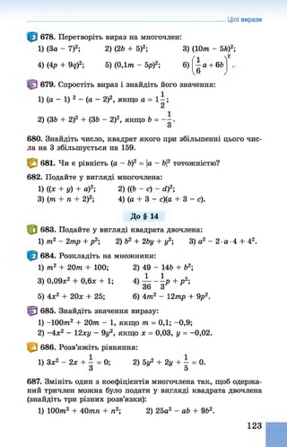 Цілі вирази
678. Перетворіть вираз на многочлен:
1) (За - 7)2; 2) (26 + 5)2; 3) (10т - 5й)2;
4) (4р + 9д)2; 5) (0,1т - 5р)2; 6)
Л2
—а + 66
6
679. Спростіть вираз і знайдіть його значення:
1) (а - 1) 2 - (а - 2)2, якщо а = 1—;
2
2) (36 + 2)2 + (36 - 2)2, якщо 6 = “ .
О
680. Знайдіть число, квадрат якого при збільшенні цього чис­
ла на 3 збільшується на 159.
^ 681. Чи є рівність (а - б)2 = |а - 6|
2 тотожністю?
682. Подайте у вигляді многочлена:
1) ((х + у) + а)2; 2) ((6 - с) - сі)2;
З) (т + п + 2)2; 4) (а + 3 - с)(а + 3 - с).
До§ 14
|0 683. Подайте у вигляді квадрата двочлена:
1) т2 - 2тр + р2; 2) б2 + 2Ьу + у2; 3) а2 - 2 •
а ■
4 + 42.
684. Розкладіть на множники:
1) т2 + 20т + 100; 2) 49 - 146 + б2;
3) 0,09л
:2 + 0,6л; + 1; 4) — - —
р + р 2;
36 З
5) 4л;2 + 20л
: + 25; 6) 4т2 - 12тр + 9р2.
т 685. Знайдіть значення виразу:
1) -1 0 0 т 2 + 2 0 т - 1, якщо т = 0,1; -0,9;
2) -4 х 2 - 12ху - 9у2, якщо х = 0,03, у = -0,02.
^ 686. Розв’яжіть рівняння:
1) Зл;2 - 2л: + - = 0; 2) 5у2 + 2у + - = 0.
З 5
687. Змініть один з коефіцієнтів многочлена так, щоб одержа­
ний тричлен можна було подати у вигляді квадрата двочлена
(знайдіть три різних розв’язки):
1) 100т2 + 40тп + п2; 2) 25а2 - аб + 962.
123
 
