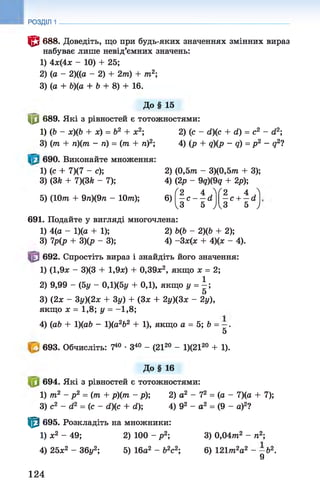 РОЗДІЛ 1
© 688. Доведіть, що при будь-яких значеннях змінних вираз
набуває лише невід’ємних значень:
1) 4ж(4ж - 10) + 25;
2) (а - 2)((а - 2) + 2т) + /
ті2;
3) (а + Ь)(а + Ь + 8) + 16.
До§ 15
|0 689. Які з рівностей є тотожностями:
1) (Ь - ж)(Ь + ж) = Ь2 + х2; 2) (с - <2)(с + (і) = с2 - (і2;
3) (т + п)(т - п) = (т + ті)2; 4) (р + д)(р - д) = р2 - д27
690. Виконайте множення:
1) (с + 7X7 - су,
3) (ЗА + 7)(ЗА - 7);
5 ) ( Ю т + 9тг)(9тг - 1077г);
2) (0,57?г - 3)(0,5т?г + 3);
4) (2р - 9д)(9д + 2р);
6)
(2 4 Л (2 4 Л
- с - —сі  -с + - й
Із 5 ) ^3 5 У
691. Подайте у вигляді многочлена:
1) 4(а - 1)(а + 1); 2) Ь(Ь - 2)ф + 2);
3) 7р(р + 3)(р - 3); 4) -Зж(л: + 4)(ж - 4).
692. Спростіть вираз і знайдіть його значення:
1) (1,9* - 3)(3 + 1,9л:) + 0,39л:2, якщо х = 2;
2) 9,99 - (5у - 0,1)(5р + 0,1), якщо у = 
5
3) (2л: - Зу)(2л; + 3у) + (Зж + 2у)(3х - 2у),
якщо ж = 1,8; у = -1,8;
4) (аЬ + 1)(аЬ - 1)(а2Ь2 + 1), якщо а = 5; Ь = —.
5
693. Обчисліть: 740 •З40 - (2120 - 1)(2120 + 1).
До§ 16
694. Які з рівностей є тотожностями:
1) т2 - р2 = (т + р)(т - р); 2) а2 - 72 = (о - 7)(а + 7);
3) с2 - б2 = ( с - й)(с + сі)', 4) 92 - а2 = (9 - а)2?
| 0 695. Розкладіть на множники:
1) ж2 - 49; 2) 100 - р 2; 3) 0,04тп2 - тг2;
4) 25ж2 - 36у2; 5) 16а2 - Ь2с2; 6) 121тп2а2 - - Ь 2.
9
124
 