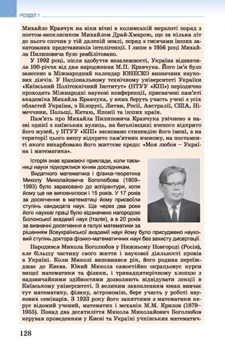 Михайло Кравчук на віки вічні в колимській мерзлоті поряд з
поетом-неокласиком Михайлом Драй-Хмарою, що за кілька літ
до нього спочив у тій далекій землі, поряд з тисячами інших за­
катованих представників інтелігенції. І лише в 1956 році Михай­
ла Пилиповича було реабілітовано.
У 1992 році, після здобуття незалежності, Україна відзначи­
ла 100-річчя від дня народження М.П. Кравчука. Його ім’я було
занесено в Міжнародний календар ЮНЕСКО визначних науко­
вих діячів. У Національному технічному університеті України
«Київський Політехнічний Інститут» (НТУУ «КПІ») періодично
проходять Міжнародні наукові конференції, присвячені пам’яті
академіка Михайла Кравчука, у яких беруть участь учені з усіх
областей України, з Білорусі, Литви, Росії, Австралії, СІЛА, Ні­
меччини, Польщі, Китаю, Японії та інших країн.
Пам’ять про Михайла Пилиповича Кравчука увічнено в на­
зві однієї з київських вулиць, на батьківщині вченого відкрито
його музей, у НТУУ «КПІ» засновано стипендію його імені, а на
території цього вишу відкрито пам’ятник вченому, на постамен­
ті якого викарбовано його життєве кредо: «Моя любов —Украї­
на і математика».
Історія знає вражаючі приклади, коли таєм­
ниці науки підкорялися юним дослідникам.
Видатного математика і фізика-теоретика
Миколу Миколайовича Боголюбова (1909-
1993) було зараховано до аспірантури, коли
йому ще не виповнилося і 15 років. У 17 років
за досягнення в математиці йому присвоїли
ступінь кандидата наук. Ще через два роки
його наукові праці було відзначено нагородою
Болонської академії наук (Італія), а в 20 років
за визначні досягнення в галузі математики за
рішенням Всеукраїнської академії наук йому було присуджено науко­
вий ступінь доктора фізико-математичних наук без захисту дисертації.
Народився Микола Боголюбов у Нижньому Новгороді (Росія),
але більшу частину свого життя і наукової діяльності провів
в Україні. Коли Миколі виповнився рік, його родина переїж­
джає до Києва. Юний Микола самостійно опрацьовує курси
вищої математики та фізики, і тринадцятирічному хлопцю з
надзвичайними здібностями дозволяють відвідувати лекції в
Київському університеті. З великим захопленням юнак вивчає
тут математику, фізику, астрономію, бере участь у роботі нау­
кових семінарів. З 1923 року його заняттями з математики ке­
рує відомий учений, математик і механік М.М. Крилов (1879-
1955). Понад два десятиліття Микола Миколайович Боголюбов
керував проведенням у Києві та Україні учнівських математич-
РОЗДІЛ 1
128
 