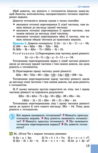 Щоб довести, що рівність є тотожністю (інакше кажучи,
щоб довести тотожність), використовують тотожні перетво­
рення виразів.
Довести тотожність можна одним з таких способів:
▼ виконати тотожні перетворення її лівої частини, тим са­
мим звівши до вигляду правої частини;
▼ виконати тотожні перетворення її правої частини, тим
самим звівши до вигляду лівої частини;
▼ виконати тотожні перетворення обох її частин, тим са­
мим звівши обидві чистини до однакових виразів.
Приклад 2. Довести тотожність: 1) 2* - (* + 5) - 11 = * - 16;
2) 206 - 4 а = 5(2а - 36) - 7(2а - 56);
3) 2(3* - 8) + 4(5* - 7) = 13(2* - 5) + 21.
Р о з в’ я з а н н я. 1) Перетворимо ліву частину даної рівності:
2 * - ( * + 5 )-1 1 = 2 * - * - 5 - 1 1 = я -1 6 .
Тотожними перетвореннями вираз у лівій частині рівності
звели до вигляду правої частини і тим самим довели, що дана
рівність є тотожністю.
2) Перетворимо праву частину даної рівності:
5(2а - 36) - 7(2а - 56) = 10а -156 - 14а + 356 = 206 - 4а.
Тотожними перетвореннями праву частину рівності звели
до вигляду лівої частини і тим самим довели, що дана рівність
є тотожністю.
3) У цьому випадку зручно спростити як ліву, так і праву
частини рівності та порівняти результати:
2(3* - 8) + 4(5х-7 ) = 6 * -1 6 + 2 0 * -2 8 = 2 6 *-4 4 ;
13(2* - 5) + 21 = 26* - 65 + 21 = 26* - 44.
Тотожними перетвореннями ліву і праву частини рівності
звели до одного й того самого вигляду: 26* - 44. Тому дана
рівність є тотожністю.
Цілі вирази
Які вирази називають тотожними? З Наведіть приклад
тотожних виразів. З Яку рівність називають тотожніс­
тю? О Наведіть приклад тотожності, і Що називають
тотожним перетворенням виразу? З Як довести тотож­
ність?
Ф 31. (Усно) Чи є вирази тотожно рівними:
1) 2а + а і За; 2) 7* + 6 і 6 + 7*; 3) * + * + * і * 3;
4) 2(* - 2) і 2* - 4; 5) т - п і п - т; 6) 2а •р і 2р •а?
13
 