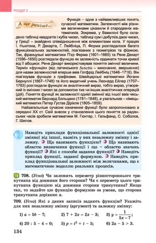 РОЗДІЛ 2
Функція - одне з найважливіших понять
сучасної математики. Залежності між різни­
ми величинами цікавили й стародавніх ма­
тематиків. Зокрема, у Вавилоні було скла-
дено таблиці квадратів і кубів чисел, таблиці сум і добутків двох чисел,
у Греції - знайдено співвідношення між елементами кола. У працях
І. Ньютона, Р
. Декарта, Г. Лейбніца, П. Ферма розглядалося багато
функціональних залежностей, пов'язаних з геометрією та фізикою.
Так, французькі математики П’єр Ферма (1601-1665) та Рене Декарт
(1596-1650) розглядали функцію як залежність ординати точки кривої
від її абсциси. Рене Декарт використовував поняття змінної величини.
Термін «функція» (від латинського functio - виконання, звершення)
для назви залежностей вперше ввів Готфрід Лейбніц (1646-1716). Він
пов'язував функцію з графіками. Швейцарські математики Йоганн
Бернуллі (1667-1748) та його видатний учень Леонард Ейлер (1707-
1783) розглядали функцію як аналітичний вираз, тобто вираз, утворе­
ний із змінних і чисел за допомогою тих чи інших аналітичних операцій
(дій). Поняття функції як залежності однієї змінної від іншої ввів чесь­
кий математик Бернард Больцано (1781-1848), а узагальнив - німець­
кий математик Петер Густав Діріхле (1805-1859).
Найзагальніше сучасне означення функції було запропоновано в
середині XX ст. Свій внесок у становлення цього поняття за радян­
ських часів зробили математики М. Гюнтер, І. Гельфанд, С. Соболєв,
Г. Шилов.
Ф
Наведіть приклади функціональної залежності однієї
змінної від іншої, назвіть у них незалежну змінну і за­
лежну. J Що називають функцією? З Що називають
областю визначення функції і що - областю значень
функції? З Які є способи задання функції? З Наведіть
приклад функції, заданої формулою. З Наведіть при­
клад функціональної залежності між величинами, що є
математичною моделлю реальних процесів.
708. (Усно) Чи залежить периметр рівностороннього три­
кутника від довжини його сторони? Чи є периметр цього три­
кутника функцією від довжини сторони трикутника? Якщо
так, то задайте цю функцію формулою за умови, що сторона
трикутника дорівнює а.
709. (Усно) Які з даних записів задають функцію? Укажіть
для них незалежну змінну (аргумент) та залежну змінну:
1) а = 5Ь - 7;
4) 20 : 5 - 4 = 0; 6) 2а - 5 > 3.
134
2) 7 + 2х = 2х - 3;
5) р = t2 + t - 5;
 