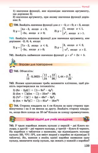 1) значення функції, яке відповідає значенню аргументу,
що дорівнює 0;
2) значення аргументу, при якому значення функції дорів­
нює 0.
739. Знайдіть значення функції для х = -5; х = 0; х = 3, якщо:
4х -3 , якщо х < 0, [7, якщо х < 1,
-2х, якщо х > 0; ^ [ж2, якщо х > 1.
740. Знайдіть значення функції для значення аргументу, яке
дорівнює -2; 0; 4, якщо:
Ч х-2, якщо х < 0, Г
3, якщо х < 2,
„ Л 2) у = 
-Зх, якщо х > 0; [-х , якщо х > 2.
_____________________________________________________________________Функції
741. Знайдіть найменше значення функції у = х2 + 2х + 5.
h Вправи для повторення
742. Обчисліть:
8
- 0,5625-
15
11 . 13
— + 1—
V24 36
1,44 + 2 — .
25
743. Якими одночленами треба заповнити клітинки, щоб рів­
ність перетворилася на тотожність:
1) (Зх - 2у)(П + □) = 9х2 - 4у2;
2) (5т + П)(5т - □) = 25т2 - 36;
3) (7с2 - □)(□ + Зр) = 49с4 - 9р2;
4) (4т + 9a2)(D - □) = 81а4 - Іблг2?
744. Сторона квадрата на 4 см більша за одну сторону пря­
мокутника і на 5 см менша за другу. Знайдіть сторону квадра­
та, якщо його площа на 10 см2 більша за площу прямокутника.
Цікаві задачі для учнів неледачих
745. У трьох коробках лежать кульки: у першій - дві білого ко­
льору, у другій - дві чорного кольору, у третій - білого й чорного.
На коробках є таблички з написами, що відповідають кольору
кульок: ББ, ЧЧ і БЧ, але вміст жодної з коробок не відповідає її
табличці. Як, взявши з якоїсь однієї коробки навмання одну
кульку, визначити колір кульок, що лежать у кожній з коробок?
139
 