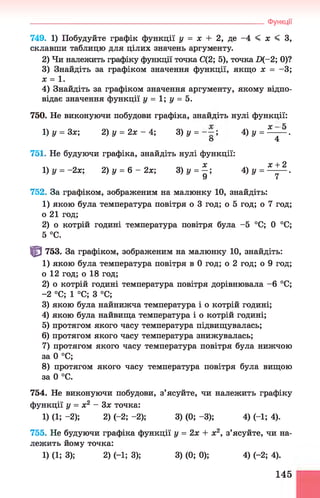 749. 1) Побудуйте графік функції у = х + 2, де -4 < х < З,
склавши таблицю для цілих значень аргументу.
2) Чи належить графіку функції точка С(2; 5), точка П(-2; 0)?
3) Знайдіть за графіком значення функції, якщо х = -3 ;
х = 1.
4) Знайдіть за графіком значення аргументу, якому відпо­
відає значення функції у = 1; у = 5.
750. Не виконуючи побудови графіка, знайдіть нулі функції:
1)у = 3х; 2) у = 2х - 4 ; 3 )у = ~ ; 4 )у = ^ -^ -.
о 4
751. Не будуючи графіка, знайдіть нулі функції:
1)у = -2х; 2) у = 6 - 2х; 3 )у = £ ; 4) у = Щ ^-.
У і
752. За графіком, зображеним на малюнку 10, знайдіть:
1) якою була температура повітря о 3 год; о 5 год; о 7 год;
о 21 год;
2) о котрій годині температура повітря була -5 °С; 0 °С;
5 °С.
Щ 753. За графіком, зображеним на малюнку 10, знайдіть:
1) якою була температура повітря в 0 год; о 2 год; о 9 год;
о 12 год; о 18 год;
2) о котрій годині температура повітря дорівнювала -6 °С;
-2 °С; 1 °С; З °С;
3) якою була найнижча температура і о котрій годині;
4) якою була найвища температура і о котрій годині;
5) протягом якого часу температура підвищувалась;
6) протягом якого часу температура знижувалась;
7) протягом якого часу температура повітря була нижчою
за 0 °С;
8) протягом якого часу температура повітря була вищою
за 0 °С.
754. Не виконуючи побудови, з’ясуйте, чи належить графіку
функції у = х2 - Зх точка:
1) (1; -2); 2) (-2 ;-2 ); 3) (0 ;-3 ); 4) (-1; 4).
755. Не будуючи графіка функції у = 2х + х2, з’ясуйте, чи на­
лежить йому точка:
1) (1; 3); 2) (-1; 3); 3) (0; 0); 4) (-2; 4).
_____________________________________________________________________Функції
145
 