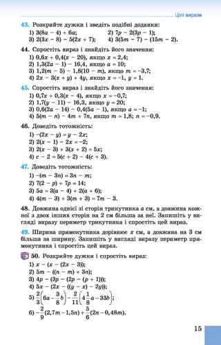 43. Розкрийте дужки і зведіть подібні доданки:
1) 3(8а - 4) + 6а; 2) 7р - 2(3р - 1);
3) 2(3* - 8) - 5(2* + 7); 4) 3(5т - 7) - (15т - 2).
44. Спростіть вираз і знайдіть його значення:
1) 0,6* + 0,4(* - 20), якщо * = 2,4;
2) 1,3(2а - 1) - 16,4, якщо а = 10;
3) 1,2(т - 5) - 1,8(10 - т), якщо т = -3,7;
4) 2* - 3(* + у) + 4у, якщо * = -1, у = 1.
45. Спростіть вираз і знайдіть його значення:
1) 0,7* + 0,3(* - 4), якщо * = -0,7;
2) 1,7(у - 11) - 16,3, якщо у = 20;
3) 0,6(2а - 14) - 0,4(5а - 1), якщо а = -1;
4) 5(т - п) - 4т + 7п, якщо т = 1,8; п = -0,9.
46. Доведіть тотожність:
1) -(2 * - у) = у - 2х;
2) 2(* - 1) - 2* =-2;
3) 2(* - 3) + 3(* + 2) = 5*;
4) с - 2 = 5(с + 2) - 4(с + 3).
47. Доведіть тотожність:
1) ~(т - 3п) = 3п - т;
2) 7(2 ~р) + 7р = 14;
3) 5а = 3(а - 4) + 2(а + 6);
4) 4 (т - 3) + 3(т + 3) = 7 т - 3.
48. Довжина однієї зі сторін трикутника а см, а довжина кож­
ної з двох інших сторін на 2 см більша за неї. Запишіть у ви­
гляді виразу периметр трикутника і спростіть цей вираз.
Цілі вирази
49. Ширина прямокутника дорівнює * см, а довжина на 3 см
більша за ширину. Запишіть у вигляді виразу периметр пря­
мокутника і спростіть цей вираз.
50. Розкрийте дужки і спростіть вираз:
1) * - (* - (2* - 3));
2) 5 т - ((/і - т ) + Зп);
3) 4р - (Зр - (2р - ( р + 1)));
4) 5* - (2* - ((у - *) - 2у));
5 , з
(
6а - - Ь  -----
11
336
4 - а -
.V 8 ) 11^ 8
6) - - ( 2 ,7 т - 1,5л) + - (2 п - 0,48т).
9 6
15
 
