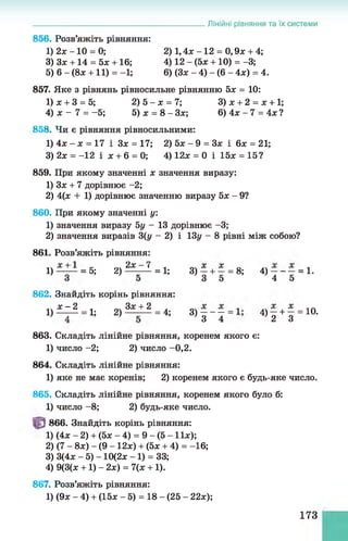 Лінійні рівняння та їх системи
856. Розв’яжіть рівняння:
1) 2* -1 0 = 0; 2) 1,4л; -1 2 = 0 ,9 * + 4;
3) 3* +14 = 5* +16; 4) 12 - (5* +10) = -3;
5) 6 - (8* +11) = -1; 6) (3* - 4) - (6 - 4*) = 4.
857. Яке з рівнянь рівносильне рівнянню 5х = 10:
1) х + 3 = 5; 2) 5 —х = 7; 3) х + 2 = х + 1;
4) х - 7 = -5 ; 5) ж = 8 - 3 * ; 6 ) 4 * - 7 = 4 *?
858. Чи є рівняння рівносильними:
1) 4х - х = 17 і 3* = 17; 2) 5* - 9 = 3* і 6* = 21;
3) 2х = -12 і * + 6 = 0; 4) 12* = 0 і 15* = 15?
859. При якому значенні * значення виразу:
1) 3* + 7 дорівнює -2;
2) 4(* + 1) дорівнює значенню виразу 5* - 9?
860. При якому значенні у:
1) значення виразу 5у - 13 дорівнює -3;
2) значення виразів 3(у - 2) і ІЗу - 8 рівні між собою?
861. Розв’яжіть рівняння:
1) = 5; 2 ) ^ = 1;
862. Знайдіть корінь рівняння:
і ) ^ = і;
2) 3*j-_2 = 4;
3) - + - = 8;
3 5
З і - - - = 1 -
3 ) 3 4
4) ———= 1.
4 5
4) - + - = 10.
’ 2 З
863. Складіть лінійне рівняння, коренем якого є:
1) число -2; 2) число -0,2.
864. Складіть лінійне рівняння:
1) яке не має коренів; 2) коренем якого є будь-яке число.
865. Складіть лінійне рівняння, коренем якого було б:
1) число -8 ; 2) будь-яке число.
866. Знайдіть корінь рівняння:
1) (4* - 2) + (5* - 4) = 9 - (5 -1 1 *);
2) (7 - 8*) - (9 -1 2 *) + (5* + 4) = -16;
3) 3(4* - 5) -1 0 (2 * -1 ) = 33;
4) 9(3(* +1) - 2*) = 7(* +1).
867. Розв’яжіть рівняння:
1) (9* - 4) + (15* - 5) = 18 - (25 - 22*);
173
 