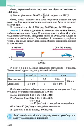 Отже, середньомісячна зарплата має бути не меншою за
4286 грн.
3) Маємо рівняння: ЗО 000 = —•33; звідки х » 2727,3.
З
Отже, якщо позичальник хоче отримати кредит на три
роки, то його середньомісячна зарплата має бути не меншою
за 2728 грн.
В і д п о в і д ь : 1) 10 000 грн; 2) 4286 грн; 3) 2728 грн.
Задача 3. З міста А до міста В, відстань між якими 310 км,
виїхала вантажівка. Через ЗО хв після цього з міста В до міс­
та А виїхав легковик, швидкість якого на 20 км/год більша за
швидкість вантажівки. Вантажівка і легковик зустрілися
через 2 год після виїзду легковика. Знайти швидкість кожної
із цих автівок.
РОЗДІЛ з ___________________________________________________________________
х км/год (х + 20) км/год
310 км
Р о з в ’ я з а н н я . Нехай швидкість вантажівки - х км/год.
Умову задачі зручно подати у вигляді таблиці:
V, км/год *, год в, км
Вантажівка X 2,5 2,5*
| 310 км
Легковик х + 20 2 2(х + 20)
Оскільки автівки виїхали в протилежних напрямках і зу­
стрілися, то разом вони проїхали 310 км.
Маємо рівняння: 2,5х + 2(х + 20) = 310.
Розв’яжемо його: 2,5х + 2х + 40 = 310;
4,5 = 270;
х = 60 (км/год) - швидкість вантажівки;
60 + 20 = 80 (км/год) —швидкість легковика.
В і д п о в і д ь : 60 км/год; 80 км/год.
Якої послідовності слід дотримуватися, розв’язуючи
задачу за допомогою рівняння?
178
 