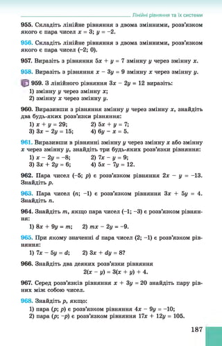 955. Складіть лінійне рівняння з двома змінними, розв’язком
якого є пара чисел х = 3; у = -2.
956. Складіть лінійне рівняння з двома змінними, розв’язком
якого є пара чисел (-2; 0).
957. Виразіть з рівняння 5х + у = 7 змінну у через змінну х.
958. Виразіть з рівняння х - Зу = 9 змінну х через змінну у.
959. З лінійного рівняння Зх - 2у = 12 виразіть:
1) змінну у через змінну х;
2) змінну х через змінну у.
960. Виразивши з рівняння змінну у через змінну х, знайдіть
два будь-яких розв’язки рівняння:
1) х + у = 29; 2) 5х + у = 7;
3) 3х - 2 у = 15; 4) 6у - х = 5.
961. Виразивши в рівнянні змінну у через змінну х або змінну
х через змінну у, знайдіть три будь-яких розв’язки рівняння:
1) х - 2у = -8 ; 2) 7х - у = 9;
3) Зх + 2у = 6; 4) 5 х - 7 у = 12.
962. Пара чисел (-5; р) є розв’язком рівняння 2х - у = -13.
Знайдіть р.
963. Пара чисел (п; -1) є розв’язком рівняння Зх + 5у = 4.
Знайдіть п.
964. Знайдіть т
п, якщо пара чисел (-1; -3) є розв’язком рівнян­
ня:
1) 8х + 9у = т; 2) тх - 2 у = -9.
965. При якому значенні d пара чисел (2; -1) є розв’язком рів­
няння:
1) 7х - 5у = d; 2) Зх + dy = 8?
966. Знайдіть два деяких розв’язки рівняння
2(х - у) = 3(ж + у) + 4.
967. Серед розв’язків рівняння х + Зу = 20 знайдіть пару рів­
них між собою чисел.
968. Знайдіть р, якщо:
1) пара (р; р) є розв’язком рівняння 4х - 9у = -10;
2) пара (р; -р) є розв’язком рівняння 17х + 12у = 105.
______________________________________________ Лінійні рівняння та їх системи
187
 