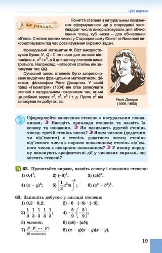 Цілі вирази
Поняття степеня з натуральним показни-
А ком сформувалося ще у стародавні часи.
Квадрат числа використовували для обчис­
лення площ, куб числа - для обчислення
об'ємів. Степені деяких чисел у Стародавньому Єгипті та Вавилоні ви­
користовували під час розв'язування окремих задач.
Французький математик Ф. Вієт використо­
вував букви N. ф і С не лише для записів від­
повідно х, х2 і я3, а й для запису степенів вище
третього. Наприклад, четвертий степінь він за­
писував так: фф.
Сучасний запис степенів було запропоно­
вано видатним французьким математиком, фі­
зиком, філософом Рене Декартом. У своїй
праці «Геометрія» (1634) він став записувати
степені з натуральним показником так, як ми
це робимо зараз: с3, с4, с5 і т. д. Проте с2 він
записував як добуток: сс. Рене Декарт
(1 5 9 6 - 1 6 5 0 )
Ф
Сформулюйте означення степеня з натуральним показ­
ником. Э Наведіть приклади степенів та назвіть їх
основу та показник. Э Як називають другий степінь
числа; третій степінь числа? Э Яким числом (додатним
чи від’ємним) є степінь додатного числа; степінь
від’ємного числа з парним показником; степінь від’єм­
ного числа з непарним показником? Э У якому поряд­
ку виконують арифметичні дії у числових виразах, що
містять степені?
62. Прочитайте вирази, назвіть основу і показник степеня:
1) 0,47; 2) (—
8)2; 3) (аЬ)3;
4) (х - у)5; 5)
1 2
—а т
2
6) (аг - б2)6.
63. Запишіть добуток у вигляді степеня:
1) 0,2 • 0,2;
1 1 1 1 1 .
З З З З З ’
5) тттт;
р р - . . . р 
3)
5)
7)
2) -6 •( - 6) •( - 6);
5 ( 5^
9.
4 ) -----
9
20
V »У
6) (аЬ) •(аб);
8) (х - у)(х - у){х - у).
М Н О Ж Н И К ІВ
19
 