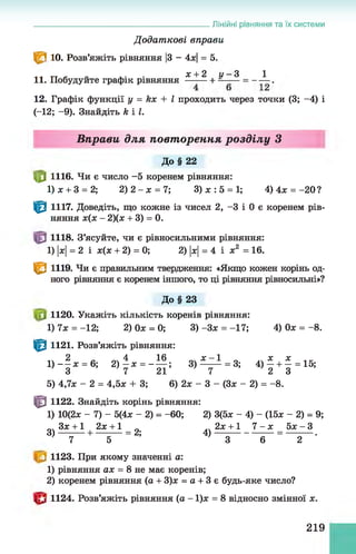 ____________________________________ Лінійні рівняння та їх системи
Д одат кові вправи
^ 3 10. Розв’яжіть рівняння |
3 - 4х| = 5.
- .. • х + 2 ц - З 1
11. Побудуйте графік рівняння —- — + = - — .
12. Графік функції у = kx + І проходить через точки (3; -4) і
(-12; -9). Знайдіть k і І.
Вправи для повторення розділу З
До§ 22
|0 1116. Чи є число -5 коренем рівняння:
1) х + 3 = 2; 2) 2 - х = 7; 3) х : 5 = 1; 4)4х = -20?
^ 1117. Доведіть, що кожне із чисел 2, -3 і 0 є коренем рів­
няння х(х - 2)(х + 3) = 0.
1118. З’ясуйте, чи є рівносильними рівняння:
1) |
х
|= 2 і х(х + 2) = 0; 2) |
х
|= 4 і х2 = 16.
Є 1119. Чи є правильним твердження: «Якщо кожен корінь од­
ного рівняння є коренем іншого, то ці рівняння рівносильні»?
До§ 23
1120. Укажіть кількість коренів рівняння:
1) 7х = -12; 2) Ох = 0; 3 )-3 х = -17; 4) Ох = -8 .
|
0 1121. Розв’яжіть рівняння:
1 4 2 а 0 4 4 1 6 0 4 ї _ 1 О Л  Х , Х 1 К
1)— х = 6; 2 )—х = ----- ; 3 )------ = 3; 4) —+ —= 15;
З 7 21 7 2 3
5) 4,7х - 2 = 4,5х + 3; 6) 2х - 3 - (Зх - 2) = -8.
т 1122. Знайдіть корінь рівняння:
1) 10(2х - 7) - 5(4х - 2) = -60; 2) 3(5х - 4) - (15х - 2) = 9;
Зх +1 2х +1 0 .. 2х +1 7 - х 5х - З
3 )--------+ ---------= 2; 4 )-------------------= --------- .
7 5 3 6 2
1123. При якому значенні а:
1) рівняння ах = 8 не має коренів;
2) коренем рівняння (а + 3)х = а + 3 є будь-яке число?
1124. Розв’яжіть рівняння (а - 1)х = 8 відносно змінної х.
219
 