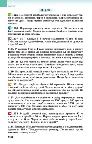 До§ 24
1125. На станції техобслуговування за 3 дні відремонтува­
ли х автівок. Виразіть через х кількість відремонтованих ав-
тівок на день, якщо щодня ремонтували однакову кількість
автівок.
1126. Периметр прямокутника дорівнює 36 см, причому
його довжина вдвічі більша за ширину. Знайдіть сторони пря­
мокутника та його площу.
| 0 1127. За 7 олівців і 3 ручки заплатили 50 грн 85 коп.
Скільки коштує один олівець, якщо він дешевший за ручку на
4 грн 95 коп.?
1128. У кошику було в 4 рази менше винограду, ніж в ящику.
Після того як з ящика до кошика переклали 1,5 кг винограду,
у кошику стало втричі менше винограду, ніж в ящику. Скільки
кілограмів винограду було в кошику і скільки в ящику спочатку?
1129. За 4,5 год човен за течією річки долає таку саму від­
стань, як за 6 год проти течії. Знайдіть швидкість течії, якщо
власна швидкість човна дорівнює 14 км/год.
1130. На проміжній станції потяг було затримано на 0,5 год.
Збільшивши швидкість на 15 км/год, він через 2 год прибув
на кінцеву станцію чітко за розкладом. Якою була швидкість
потяга до затримки?
| 0 1131. На двох тарілках було по 60 вареників. Після того як
з першої тарілки з’їли утричі більше вареників, ніж з другої,
на ній залишилося вдвічі менше вареників, ніж на другій. По
скільки вареників залишилося на кожній тарілці?
1132. Для преміювання працівників офісу нарахували певну
суму коштів. Якщо кожен отримає по 1100 грн, то 200 грн ще
залишаться, а для того щоб кожен отримав по 1200 грн, не
вистачить 600 грн. Скільки працівників в офісі та яку суму
коштів нарахували для преміювання?
| 0 1133. В одній овочевій ятці запланували продати 95 кг
лимонів, а в другій - 60 кг. Перша щодня продавала по 7 кг,
а друга - по 6 кг. Через скільки днів лимонів у першій ятці
залишиться вдвічі більше, ніж у другій?
1134. Змішали 15-відсотковий розчин добрива з 5-відсотковим і
одержали 180 г 7,5-відсоткового розчину. По скільки грамів
кожного розчину взяли?
РОЗДІЛ з ___________________________________________________________________
220
 