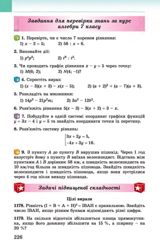 І
Завдання для перевірки знань за курс
алгебри 7 класу
1. Перевірте, чи є число 7 коренем рівняння:
1) х - 2 = 5; 2) 56 : х = 6.
2. Виконайте дії:
1) р4
р 3; 2) t9 : і5.
3. Чи проходить графік рівняння х - у = 5 через точку:
1) М(6; 2); 2) А(4; -1)?
4. Спростіть вираз:
1) (х - 3)(х + 3) - х(х - 5); 2) (а + 2)2 + (а - 7)(а + 3).
5. Розкладіть на множники:
1) 14р3 - 21р2т; 2) За2 - 12Ь2.
6. Розв’яжіть рівняння 5(х - 3) - 3(х + 2) = 3 - х.
| 0 7. Побудуйте в одній системі координат графіки функцій
у = 3 х - 4 і г / = 5та знайдіть координати точки їх перетину.
8. Розв’яжіть систему рівнянь:
[Зх + 2у = 5,
|-4х + 3у = 16.
9. З пункту А до пункту В вирушив пішохід. Через 1 год
назустріч йому з пункту В виїхав велосипедист. Відстань між
пунктами А і В дорівнює 58 км, а швидкість велосипедиста на
10 км/год більша за швидкість пішохода. Знайдіть швидкість
велосипедиста і швидкість пішохода, якщо вони зустрілися
через 4 год після виходу пішохода.
Задачі підвищеної складності
Цілі вирази
1178. Рівність (І + В + А + Н)4= ІВАН є правильною. Знайдіть
число ІВАН, якщо різним буквам відповідають різні цифри.
1179. На скільки відсотків збільшиться площа прямокутни­
ка, якщо його довжину збільшити на 15 %, а ширину - на
20 %?
226
 