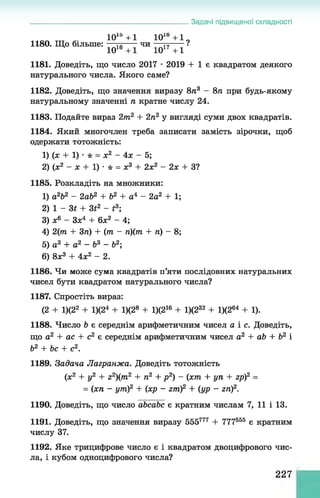 Задачі підвищеної складності
1015 +1 101Ь +1 „
1180. Що більше: — -----чи — т
ц
------І
1016 +1 1017 +1
1181. Доведіть, що число 2017 •2019 + 1 є квадратом деякого
натурального числа. Якого саме?
1182. Доведіть, що значення виразу 8п3 - 8п при будь-якому
натуральному значенні п кратне числу 24.
1183. Подайте вираз 2т2 + 2п2 у вигляді суми двох квадратів.
1184. Який многочлен треба записати замість зірочки, щоб
одержати тотожність:
1) (х + 1) •* = х2 - 4х - 5;
2) (х2 - х + 1) • * = х3 + 2х2 - 2х + З?
1185. Розкладіть на множники:
1) a2b2 - 2ab2 + b2 + а4 - 2a2 + 1;
2) 1 - 3t + 3t2 - t3;
3) x6 - 3x4 + 6x2 - 4;
4) 2(m + 3n) + (m - n){m + n) - 8;
5) a 3 + a2 - b3 - b2;
6) 8x3 + 4x2 - 2.
1186. Чи може сума квадратів п’яти послідовних натуральних
чисел бути квадратом натурального числа?
1187. Спростіть вираз:
(2 + 1)(22 + 1)(24 + 1)(28 + 1)(216 + 1)(232 + 1)(264 + 1).
1188. Число b є середнім арифметичним чисел а і с. Доведіть,
що а2 + ас + с2 є середнім арифметичним чисел а2 + ab + b2 і
Ь2 + Ьс + с2.
1189. Задача Лагранжа. Доведіть тотожність
(х2 + у2 + z2)(m2 + п2 + р 2) - (хт + уп + гр)2 =
= (хп - ут)2 + (хр - zm)2 + (ур - гіг)2.
1190. Доведіть, що число abcabc є кратним числам 7, 11 і 13.
1191. Доведіть, що значення виразу 555777 + 777555 є кратним
числу 37.
1192. Яке трицифрове число є і квадратом двоцифрового чис­
ла, і кубом одноцифрового числа?
227
 