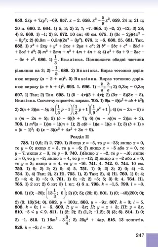 653. 2ху + 7ху2-
, -69. 657. х = 2. 658. х3 - 1 * 2. 659. 24 ц; 21 ц;
20 ц. 660. 2. 664. 1) 5; 3; 2) 2; 7; -7. 665. 1) -2; 2) -12; 3) 28;
4) 8. 669. 1) -1; 2) 8. 672. 50 см; 40 см. 675. 1) (Зс - 2у)(4х2 -
- Зу3); 2) (0,8т - 0,5л)(2л2 - Зр2). 676. 1; -6 . 680. 25. 681. Так.
682. 1) х2 + 2ху + у2 + 2ха + 2уа + а2; 2) Ь2 - 2Ьс + с2 - 2Ьй +
+ 2ссі + гі2; 3) т2 + 2тп + п2 + 4т + 4л + 4; 4) а2 + 6а + 9 - 2ас -
- 6 с + с2. 686. 1) ^ . В к а зів к а . Помножити обидві частини
рівняння на 3; 2) - —. 688. 2) В казівка. Вираз тотожно дорів-
5
нює виразу (а - 2 + т)2. 3) В к а зів к а . Вираз тотожно дорів-
нює виразу (а + b + 4)2. 693. 1. 696. 1) -
ft. b
а ’ а
; 2) 0,3а; - 0,3а;
697. 1) Так; 2) Так. 698. 1) (5 - 4х)(5 + 4х); 2) (З* - 5)(3* + 5).
Вказівка. Спочатку спростіть вирази. 705. 1) 9(а - 6)(а2 + аЬ + &
3);
1 .VI .VI - л
2) 2(л + 3)(лг - Ь); 3) - р - 1 - р +1 - р^ +1 ; 4) (лг - 2л - 5) х
і з Д З А 9 )
х (лг - 2л + 5); 5) (Ь - 6)(6 + 7); 6) (лг - л)(лг - 2)(лг + 2).
706. 1) лг2(а - 1)(лг - 1)(лг + 1); 2) а(6 - 1)(а - 1)(а + 1); 3) (Ь + 1) х
х (6 - І)2; 4) (х - З)(х3 + 4х2 + Зх + 9).
Розділ II
738. 1) 0,6; 2) 2. 739. 1) Якщо х = -5 , то у = -23; якщо х = 0,
то у = 0; якщо х = 3, то у = -6 ; 2) якщо х = -5 або х = 0, то
у = 7; якщо х = 3, то у = 9. 740. 1)Якщо х = -2, то у = -16; якщо
х = 0, то у = -2; якщо х = 4, то у = -12; 2) якщо х = -2 або х = 0,
то у = 3; якщо х = 4, то у = -16. 741. 4. 742. 0. 744. 10 см.
750. 1) 0; 2) 2; 3) 0; 4) 5. 751. 1) 0; 2) 3; 3) 0; 4) -2.
754. 1), 4) Так; 2), 3) Ні. 755. 1), 3) Так; 2), 4) Ні. 760. 1) 0; 4;
2) -4; 4; 3) -5; 0. 761. 1) 0; -2; 2) -5; 5; 3) 0; 4. 764. Ні.
765. 1) 2 кг; 2) 6 кг; 3) 1 кг; 4) 6 л. 798. к = -1,5. 799. І = -3.
' 1 л
800. 1) (0; -20); 13 —; 0
З
; 2) (0; 5); (20; 0). 801. 1) (0; -40)(200; 0);
2) (0; 18)(54; 0). 802. у = 100*. 803. у = -9 *. 807. к = 0; І = 5.
808. к = 0; І = -5. 809. І: у = -З *; II: у = х + 3; III: у = З*.
810. -5 < у < 9. 811. 1) (2; 2); 2) (1,2; -1,2); 3) (3; 6). 814. 1) 0;
2) -1. 815. 1) 16лг2 - 3 —; 2) 25у2 + 4ау. 816. 13 зошитів.
4
829. к -3; І = 10.
247
 