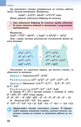 РОЗДІЛ 1
Ця властивість степеня поширюється на степінь добутку
трьох і більше множників. Наприклад,
(mpk)n = mn
pnkn; (abcd)n = anbncndn тощо.
Маємо правило піднесення добутку до степеня.
При піднесенні добутку до степеня т реба піднести
£ до цього степеня кожний із множників і результ ат и
перемножити.
Наприклад,
(lab)2 = Ч
2а 2Ь2 = 49а262; (-2 x y f = (-2 f x zyz = -8 х3у3.
Ліву і праву частини розглянутих тотожностей можна мі­
няти місцями:
Розглянемо, як спростити вирази, що містять степені, та
обчислити їх значення.
Приклад 1. Спростити (а2)3 •(а4а)6.
Р о з в ’ я з а н н я , (а2)3 •(а4а)6 = а6 •(а5)6 = а6а30 = а36.
Приклад 2. Обчислити: 1) 0,713 : 0,7і1; 2) З5 •92 : 27а;
3) 27 •0,58.
Р о з в’ я з а н н я. 1) 0,713 : 0,7і1 = 0,7а = 0,49.
2) Подамо 92 і 272 у вигляді степеня з основою 3, тобто
92 = (З2)2, 27а = (З3)2. Отже, маємо:
З5 ■92 : 272 = З5 •(З2)2 : (З3)2 = З5 •З4 : З6 = З9 : З6 = З3 = 27.
3) Оскільки 0,58 = 0,57 •0,5, маємо:
27 •0,58 = 27 •0,57 •0,5 = (2 •0,5)7 •0,5 = І7 •0,5 = 1 •0,5 = 0,5.
Сформулюйте основну властивість степеня. З Сформу­
люйте правила множення степенів, ділення степенів, під­
несення степеня до степеня та піднесення добутку до сте­
пеня.
26
 