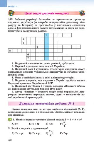РОЗДІЛ 1
Цікаві задачі для учнів неледачих
185. Видатні українці. Запишіть по горизонталях прізвища
видатних українців (за потреби використайте додаткову літе­
ратуру та Інтернет) та прочитайте у виділеному стовпчику
одне з фундаментальних понять математики, з яким ви озна­
йомитеся в наступному розділі.
1. Видатний письменник, поет, учений, публіцист.
2. Перший президент незалежної України.
3. Видатний поет і художник, літературна спадщина якого
вважається основою української літератури та сучасної укра­
їнської мови.
4. Один з найвідоміших у світі авіаконструкторів.
5. Видатна актриса, яка першою в Україні здобула звання
Народної артистки Української PCP.
6. Видатний футболіст і тренер, володар «Золотого м’яча»
як найкращий футболіст Європи 1975 року.
7. Автор «Енеїди» - першого твору нової української літе­
ратури, написаного народною мовою, один із засновників но­
вої української драматургії.
Домашня самостійна робота № 1
Кожне завдання має по чотири варіанти відповідей (А—
Г),
серед яких лише один є правильним. Оберіть варіант правиль­
ної відповіді.
1. Який з виразів тотожно рівний виразу Ь + b + b + b?
А) &
4; Б) 4 + Ь; В) 4Ь; Г) - .
4
2. Який з виразів є одночленом?
ї х
А) 7х - у; Б) їх + у, В) — Î Г) Іху.
У
40
 