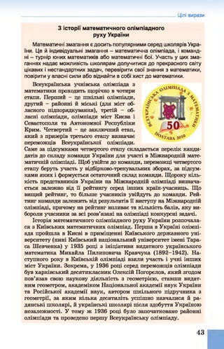 З історії математичного олімпіадного
руху України
Математичні змагання є досить популярними серед школярів Укра­
їни. Це й індивідуальні змагання - математична олімпіада, і команд­
ні - турнір юних математиків або математичні бої. Участь у цих зма­
ганнях надає можливість школярам долучитися до прекрасного світу
цікавих і нестандартних задач, перевірити свої знання з математики,
повірити у власні сили або віднайти в собі хист до математики.
Всеукраїнська учнівська олімпіада з
математики проходить щорічно в чотири
етапи. Перший - це шкільні олімпіади,
другий —районні й міські (для міст об­
ласного підпорядкування), третій - об­
ласні олімпіади, олімпіади міст Києва і
Севастополя та Автономної Республіки
Крим. Четвертий - це заключний етап,
який з призерів третього етапу визначає
переможців Всеукраїнської олімпіади.
Саме за підсумками четвертого етапу складається перелік канди­
датів до складу команди України для участі в Міжнародній мате­
матичній олімпіаді. Щоб увійти до команди, переможці четвертого
етапу беруть участь у відбірково-тренувальних зборах, за підсум­
ками яких і формується остаточний склад команди. Щороку кіль­
кість представників України на Міжнародній олімпіаді визнача­
ється залежно від її рейтингу серед інших країн-учасниць. Що
вищий рейтинг, то більше учасників увійдуть до команди. Рей­
тинг команди залежить від результатів її виступу на Міжнародній
олімпіаді, причому на рейтинг впливає та кількість балів, яку ви­
бороли учасники за всі розв’язані на олімпіаді конкурсні задачі.
Історія математичного олімпіадного руху України розпочала­
ся з Київських математичних олімпіад. Перша в Україні олімпі­
ада пройшла в Києві в приміщенні Київського державного уні­
верситету (нині Київський національний університет імені Тара­
са Шевченка) у 1935 році з ініціативи видатного українського
математика Михайла Пилиповича Кравчука (1892-1942). На­
ступного року в Київській олімпіаді взяли участь і учні інших
міст України. Зокрема, у 1936 році серед переможців олімпіади
був харківський десятикласник Олексій Погорєлов, який згодом
пов’язав свою наукову діяльність з геометрією, ставши видат­
ним геометром, академіком Національної академії наук України
та Російської академії наук, автором шкільного підручника з
геометрії, за яким кілька десятиліть успішно навчалися й ра­
дянські школярі, й українські школярі після здобуття Україною
незалежності. У тому ж 1936 році було започатковано районні
олімпіади та проведено першу Всеукраїнську олімпіаду.
Цілі вирази
43
 