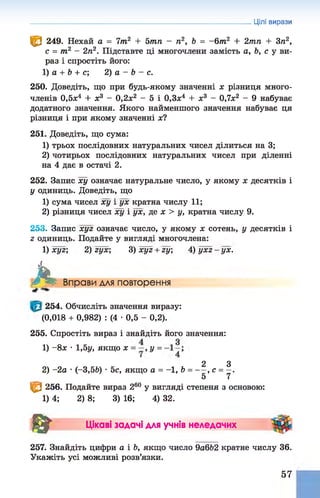 Цілі вирази
^ 249. Нехай а = 7т2 + 5тп - п2, Ь = -6т 2 + 2тп + Зп2,
с = т2 - 2п2. Підставте ці многочлени замість а, Ь, с у ви­
раз і спростіть його:
1) а + Ь + с; 2) а - Ь - с.
250. Доведіть, що при будь-якому значенні х різниця много­
членів 0,5л
:4 + х3 - 0,2л
:2 - 5 і 0,3л
;4 + л
;3 - 0,7л:2 - 9 набуває
додатного значення. Якого найменшого значення набуває ця
різниця і при якому значенні х?
251. Доведіть, що сума:
1) трьох послідовних натуральних чисел ділиться на 3;
2) чотирьох послідовних натуральних чисел при діленні
на 4 дає в остачі 2.
252. Запис ху означає натуральне число, у якому х десятків і
у одиниць. Доведіть, що
1) сума чисел ху і ух кратна числу 11;
2) різниця чисел ху і ух, де х > у, кратна числу 9.
253. Запис хуг означає число, у якому л: сотень, у десятків і
г одиниць. Подайте у вигляді многочлена:
1) хуг; 2) гух; 3)хуг + гу; 4 ) у х г - у х .
А Вправи для повторення
254. Обчисліть значення виразу:
(0,018 + 0,982) : (4 •0,5 - 0,2).
255. Спростіть вираз і знайдіть його значення:
1) - 8 л: •1,5у, якщо х = —,у =
2 З
2) -2а •(-3,5Ь) •5с, якщо а = -1, b = — , с = —
.
5 7
Iffi 256. Подайте вираз 260 у вигляді степеня з основою:
1) 4; 2) 8; 3) 16; 4) 32.
ш Цікаві задачі для учнів неледачих
257. Знайдіть цифри а і Ь, якщо число 9а6Ь2 кратне числу 36.
Укажіть усі можливі розв’язки.
57
 