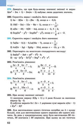 РОЗДІЛ 1
279. Доведіть, що при будь-якому значенні змінної т вираз
5(т2 - 3т + 1) - 3т(т - 5) набуває лише додатних значень.
280. Спростіть вираз і знайдіть його значення:
1) 4а - 2(5а - 1) + (8а - 2), якщо а = -3,5;
2) 10(2 - Зя) + 12я - 9(я + 1), якщо я = ——;
27
3) а(3а - 4Ь) - Ь(ЗЬ - 4а), якщо а = -5 , Ь = 5;
4) Зху(5х2 - у2) - 5ху(3х2 - у2), якщо х = —, у = -2.
281. Спростіть вираз і знайдіть його значення:
1) 7а(2а - 0,1) - 0,1а(10а - 7), якщо а = — ;
13
2) 4х(2х - Ьу) - 2у(4у - ІОх), якщо х = -15, у = 15.
282. Перетворіть на многочлен стандартного вигляду:
1) За(5а2 - 3аЬ + аЬ3 - б2) •Ь;
______ _ о „ 2 ,,2 , о .
283. Розв’яжіть рівняння:
5ї - 9 + 6ї - 7
4 4
я - 6 2я + 3
3 )------ + ---------= 2я; 4)
3 3
284. Розв’яжіть рівняння:
Т л ^ б д ^ + І
6 2
„ч 4я + 1 10я + 1
3 )--------+ ---------- = я; 4)
+ я3) •я2.
З я -1 я
14 7
2 - я я
' 5 15
я - 3 я
' 5 4 ”
я + 2 1
' 15 '" 3
1
З'
я
5'
285. При якому значенні змінної:
1) значення виразу 2(3у + 1) у 4 рази більше за значення
виразу 3у -2 ;
2) добуток виразів Зя і 2я + 1 дорівнює сумі виразів я(4я - 1)
і 2(я2 - 3)?
286. Для виготовлення одного тістечка потрібно на 4 г цукру
більше, ніж для виготовлення одного пиріжка або одного пон­
чика. За день у кондитерському цеху було виготовлено 80 тіс­
течок, 50 пончиків і 50 пиріжків. При цьому на всі тістечка
62
 