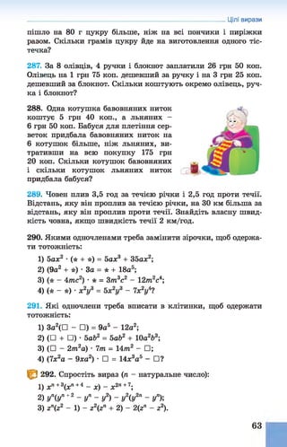 пішло на 80 г цукру більше, ніж на всі пончики і пиріжки
разом. Скільки грамів цукру йде на виготовлення одного тіс­
течка?
287. За 8 олівців, 4 ручки і блокнот заплатили 26 грн 50 коп.
Олівець на 1 грн 75 коп. дешевший за ручку і на 3 грн 25 коп.
дешевший за блокнот. Скільки коштують окремо олівець, руч­
ка і блокнот?
288. Одна котушка бавовняних ниток
коштує 5 грн 40 коп., а льняних -
6 грн 50 коп. Бабуся для плетіння сер­
веток придбала бавовняних ниток на
6 котушок більше, ніж льняних, ви­
тративши на всю покупку 175 грн
20 коп. Скільки котушок бавовняних
і скільки котушок льняних ниток
придбала бабуся?
289. Човен плив 3,5 год за течією річки і 2,5 год проти течії.
Відстань, яку він проплив за течією річки, на ЗО км більша за
відстань, яку він проплив проти течії. Знайдіть власну швид­
кість човна, якщо швидкість течії 2 км/год.
290. Якими одночленами треба замінити зірочки, щоб одержа­
ти тотожність:
1) 5ах2 •(* + *) = 5ах3 + 35ах2;
2) (9а2 + *) •За = * + 18а5;
3) (* - 4тс2) •* = Зт3с2 - 12/п2с4;
4) ( * - * ) • х2у3 = Ьх2у3 - 7хУ?
291. Які одночлени треба вписати в клітинки, щоб одержати
тотожність:
1) За2(П - □) = 9а5 - 12а2;
2) (□ + □)• ЬаЬ2 = ЬаЬ2 + 10а2&
3;
3) (□ - 2т.2а) • 7т = 14т2 - □ ;
4) (7х2а - 9ха2) •□ = 14х3а5 - □?
^ 292. Спростіть вираз (п - натуральне число):
1) хп+3(хп+4 - х ) ~ х2п+7;
2 ) у п( у п + 2 _ у п _ у 2) _ у 2( у 2п _ у п);
3) гп(г2 - 1) - 22(2п + 2) - 2(гп - г2).
Цілі вирази
63
 