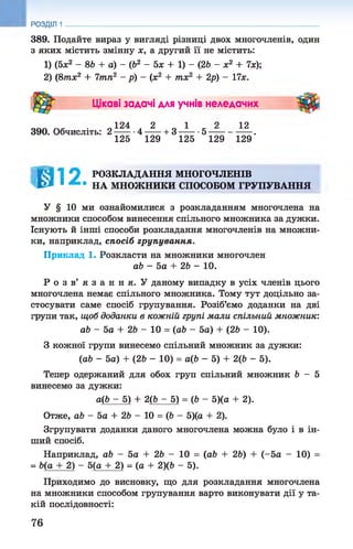 389. Подайте вираз у вигляді різниці двох многочленів, один
з яких містить змінну х, а другий її не містить:
1) (5х2 - 86 + а) - (б2 - 5х + 1) - (26 - х2 + 7х);
2) (8тх2 + 7тп2 - р) - (х2 + тх2 + 2р) - 17х.
РОЗДІЛ 1
Цікаві задачі для учнів неледачих
390. Обчисліть:
124 2 1
2 _ . 4 — + 3 ■5
125 129 125 129
12
129'
Л РОЗКЛАДАННЯ МНОГОЧЛЕНІВ
1 НА МНОЖНИКИ СПОСОБОМ ГРУПУВАННЯ
У § 10 ми ознайомилися з розкладанням многочлена на
множники способом винесення спільного множника за дужки.
Існують й інші способи розкладання многочленів на множни­
ки, наприклад, спосіб групування.
Приклад 1. Розкласти на множники многочлен
аЬ - 5а + 26 - 10.
Р о з в ’ я з а н н я . У даному випадку в усіх членів цього
многочлена немає спільного множника. Тому тут доцільно за­
стосувати саме спосіб групування. Розіб’ємо доданки на дві
групи так, щоб доданки в кожній групі мали спільний множник:
аЬ - 5а + 26 - 10 = (об - 5а) + (26 - 10).
З кожної групи винесемо спільний множник за дужки:
(аб - 5а) + (26 - 10) = а(6 - 5) + 2(6 - 5).
Тепер одержаний для обох груп спільний множник 6 - 5
винесемо за дужки:
а(6 - 5) + 2(6 - 5) = (6 - 5)(а + 2).
Отже, аб - 5а + 26 - 10 = (6 - 5)(а + 2).
Згрупувати доданки даного многочлена можна було і в ін­
ший спосіб.
Наприклад, аб - 5а + 26 - 10 = (аб + 26) + (-5а - 10) =
= 6(а + 2) - 5(а + 2) = (а + 2)(6 - 5).
Приходимо до висновку, що для розкладання многочлена
на множники способом групування варто виконувати дії у та­
кій послідовності:
76
 