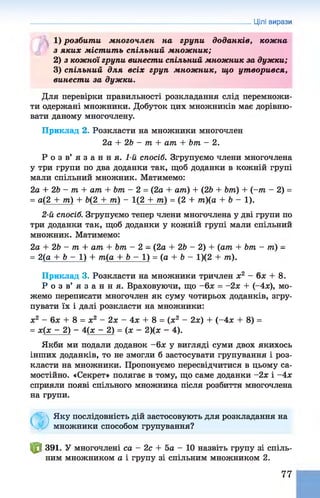 Цілі вирази
1) розбити многочлен на групи доданків, кож на
з яких містить спільний множник;
2) з кожної групи винести спільний множник за дужки;
3) спільний для всіх груп множник, що утворився,
винести за дужки.
Для перевірки правильності розкладання слід перемножи­
ти одержані множники. Добуток цих множників має дорівню­
вати даному многочлену.
Приклад 2. Розкласти на множники многочлен
2а + 2Ь - т + ат + Ьт - 2.
Р о з в ’ я з а н н я . 1-й спосіб. Згрупуємо члени многочлена
у три групи по два доданки так, щоб доданки в кожній групі
мали спільний множник. Матимемо:
2а + 2Ь - т + ат + Ьт - 2 = (2а + ат) + (2Ь + Ьт) + (~т - 2) =
= а(2 + т) + 6(2 + т) - 1(2 + т) = (2 + т)(а + 6 - 1 ) .
2-й спосіб. Згрупуємо тепер члени многочлена у дві групи по
три доданки так, щоб доданки у кожній групі мали спільний
множник. Матимемо:
2а + 26 - т + ат + Ьт - 2 - (2а + 26 - 2) + (ат + Ьт - т) -
= 2(а + 6 - 1 ) + т(а + 6 - 1 ) = (а + 6 - 1)(2 + т).
Приклад 3. Розкласти на множники тричлен х2 —(зх + 8.
Р о з в ’ я з а н н я . Враховуючи, що -6 х = -2х + (~4х), мо­
жемо переписати многочлен як суму чотирьох доданків, згру­
пувати їх і далі розкласти на множники:
х2 - бх + 8 = х2 - 2х - 4х + 8 = (х2 - 2х) + (-4 * + 8) =
= х(х - 2) - 4(х - 2) = ( х - 2)(х - 4).
Якби ми подали доданок ~6х у вигляді суми двох якихось
інших доданків, то не змогли б застосувати групування і роз­
класти на множники. Пропонуємо пересвідчитися в цьому са­
мостійно. «Секрет» полягає в тому, що саме доданки -2х і -4х
сприяли появі спільного множника після розбиття многочлена
на групи.
Ф
Яку послідовність дій застосовують для розкладання на
множники способом групування?
^ 8 391. У многочлені са - 2с + Ьа - 10 назвіть групу зі спіль­
ним множником а і групу зі спільним множником 2.
77
 