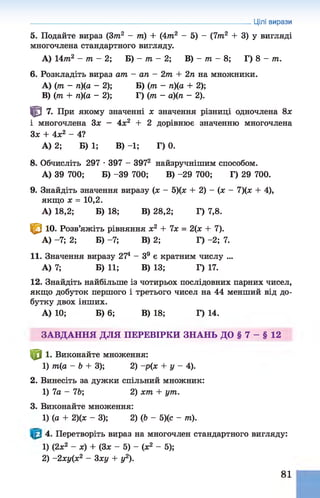 5. Подайте вираз (Зт2 - т) + (4т2 - 5) - (7т2 + 3) у вигляді
многочлена стандартного вигляду.
А) 14т2 - т - 2; Б) - т - 2; В) - т - 8; Г) 8 - т .
6. Розкладіть вираз ат - ап - 2т + 2п на множники.
A) (т - п)(а - 2); Б) (т - л)(о + 2);
B) (т + п)(а - 2); Г) (т - а)(п - 2).
Ф 7. При якому значенні х значення різниці одночлена 8х
і многочлена Зх - 4х2 + 2 дорівнює значенню многочлена
Зх + 4х2 - 4?
А) 2; Б) 1; В) -1; Г) 0.
8. Обчисліть 297 •397 - 3972 найзручнішим способом.
А) 39 700; Б) -39 700; В) -29 700; Г) 29 700.
9. Знайдіть значення виразу (х - 5)(х + 2) - (х - 7)(х + 4),
якщо х = 10,2.
А) 18,2; Б) 18; В) 28,2; Г) 7,8.
^ 10. Розв’яжіть рівняння х2 + 7х = 2(х + 7).
А) -7; 2; Б) -7; В) 2; Г) -2;7.
11. Значення виразу 274 - З9 є кратним числу ...
А) 7; Б) 11; В) 13; Г) 17.
12. Знайдіть найбільше із чотирьох послідовних парних чисел,
якщо добуток першого і третього чисел на 44 менший від до­
бутку двох інших.
А) 10; Б) 6; В) 18; Г) 14.
ЗАВДАННЯ ДЛЯ ПЕРЕВІРКИ ЗНАНЬ ДО § 7 - § 12
І|р 1. Виконайте множення:
1) т(а - Ь + 3); 2) -р(х + у - 4).
2. Винесіть за дужки спільний множник:
1) 7а - 7Ь; 2) хт + ут.
3. Виконайте множення:
1) (а + 2)(х - 3); 2) (Ь - 5)(с - т).
4. Перетворіть вираз на многочлен стандартного вигляду:
1) (2х2 - х) + (Зх - 5) - (х2 - 5);
2) -2 ху(х2 - 3ху + у2).
Цілі вирази
81
 