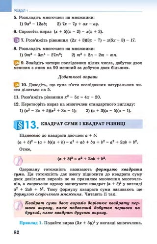 РОЗДІЛ 1
5. Розкладіть многочлен на множники:
1) 9а2 - 12аЬ; 2) їх - 1у + ах - ау.
6. Спростіть вираз (х + 5)(х - 2) - х(х + 3).
7. Розв’яжіть рівняння (2х + 3)(3х - 7) = х(6х - 3) - 17.
8. Розкладіть многочлен на множники:
1) 97п3 - Злі4 - 27лі8; 2) лі2 + 2л - 2т - тп.
<В 9. Знайдіть чотири послідовних цілих числа, добуток двох
менших з яких на 90 менший за добуток двох більших.
Д одат кові вправи
Ю. Доведіть, що сума п’яти послідовних натуральних чи­
сел ділиться на 5.
11. Розв’яжіть рівняння х2 - 5х = 4х —20.
12. Перетворіть вираз на многочлен стандартного вигляду:
1) (х2 - 2 х + 5)(х2 + Зх - 1); 2) (а + 3)(а - 5)(а - 1).
і@із. КВАДРАТ СУМИ І КВАДРАТ РІЗНИЦІ
Піднесемо до квадрата двочлен а + Ь:
(а + V)2 = (а + 6)(а + Ь) = а 2 + аЬ + Ьа + Ь2 = а2 + 2аЬ + Ь2.
Отже,
(а + Ь)2 = а2 + 2аЬ + Ь2.
Одержану тотожність називають формулою квадрат а
суми. Ця тотожність дає змогу підносити до квадрата суму
двох довільних виразів не за правилом множення многочле­
нів, а скорочено: одразу записувати квадрат (а + Ь)2 у вигляді
а2 + 2аЬ + Ь2. Тому формулу квадрата суми називають ще
формулою скороченого множення. Читають її так.
К вадрат суми двох виразів дорівнює квадрат у пер­
шого виразу, плюс подвоєний добуток першого на
другий, плюс квадрат другого виразу.
Приклад 1. Подайте вираз (Зх + 5у)2у вигляді многочлена.
82
 