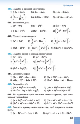 Цілі вирази
440. Подайте у вигляді многочлена:
1) (-За + 5л:)2; 2) (-8* - 5у)2;
2
4) 8л: + — у
п 1 6 ы
3) (-46 - 0,5у)2;
5) (-0,02а - 106)2; 6) (-0,15т + 0,1л)2.
441. Виконайте дію:
1) (а2 - 9)2; 2) (7 - у3)2;
4) (-5а + Ь3)2; 5) (4а2 - 5 т 3)2;
442. Піднесіть до квадрата:
3) (2а + с4)2;
6) ( І р * + 9д3
Vо
1) (а2 + 2а)2; 2) т 3 - 12т
2
3) 1 - р 7 +3р2
з
>
,2
У
у
)
У
У 1
4) (7аЬ - 2Ь3)2; 5) 10р6 + - р4а3
Л
2
6) (0,2т 2а + 15т3я4)2.
443. Подайте вираз у вигляді многочлена:
1) (Ь7 - 5)2; 2) (а3 + 2Ь4)2;
3) 8х6 - - х 2
4
Л
2
5) (7а2 + 8ар3)2;
4)
6)
ґ і 2
6т3 +1 —т 5
6
.2 „ 3 1 1,3 2
т
Л
2
6йт
з ;
444. Спростіть вираз:
1) (За - 46)2 - (За + 46)2;
3) а (2 а - І)2 - 4 а (а + 5)2;
445. Виконайте дії:
1) (7а + 96)2 - (7а - 9Ь)2;
3) 18л;2 - 12ху - 2(3ж - у)2;
2) (2а + 36)2 + (а - 66)2;
4) 12т2 - 3(2т - л)2 - 12тл.
2) (10а - ЗЬ)2 + (6а + 56)2;
4) а(9а - І)2 - 81а(а - 2)2.
446. Які одночлени треба записати замість зірочки, щоб утво­
рилася тотожність:
1) (* + 2а)2 = Ь2 + 4аЬ + 4а2; 2) (26 - *)2 = 462 + 9 - 126;
3) (За4 + *)2 = * + 30а4 + 25; 4) (5л:2 - *)2= 25л4 - * + 9 т 2?
447. Замініть зірочку одночленом так, щоб одержати тотож­
ність:
1) (* - 7)2 = ж2 - 14л; + 49; 2) (4р3 + *)2 = * + 9 + 24р3.
87
 