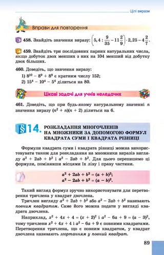 Цілі вирази
Л' Вправи для повторення
458. Знайдіть значення виразу: 5 ,4 : — - 1 1 -
35 9,
• 2,25-4-
^ 459. Знайдіть три послідовних парних натуральних числа,
якщо добуток двох менших з них на 104 менший від добутку
двох більших.
460. Доведіть, що значення виразу:
1) 810 - 89 + 88 є кратним числу 152;
2) 154 - 104 - 54 ділиться на 80.
Цікаві задачі для учнів неледачих
461. Доведіть, що при будь-якому натуральному значенні п
значення виразу (п2 + п)(п + 2) ділиться на 6.
1 А РОЗКЛАДАННЯ МНОГОЧЛЕНІВ
1 НА МНОЖНИКИ ЗА ДОПОМОГОЮ ФОРМУЛ
КВАДРАТА СУМИ І КВАДРАТА РІЗНИЦІ
Формули квадрата суми і квадрата різниці можна викорис­
товувати також для розкладання на множники виразів вигля­
ду а2 + 2аЬ + Ь2 і а2 - 2аЬ + б2. Для цього перепишемо ці
формули, помінявши місцями їх ліву і праву частини.
а2 + 2аЬ + Ь2 = (а + Ь)2;
а2 - 2аЬ + Ь2 = (а —Ь)2.
Такий вигляд формул зручно використовувати для перетво­
рення тричлена у квадрат двочлена.
Тричлен вигляду а2 + 2аЬ + Ь2 або а2 - 2аЬ + Ь2 називають
повним квадратом. Саме його можна подати у вигляді ква­
драта двочлена.
Наприклад, х2 + 4х + 4 = (х + 2)2 і а2 - 6а + 9 = (а - З)2,
тому тричлени х2 + 4х + 4 і а2 - 6а + 9 є повними квадратами.
Перетворення тричлена, що є повним квадратом, у квадрат
двочлена називають згортанням у повний квадрат.
89
 