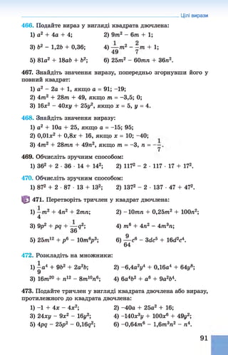 466. Подайте вираз у вигляді квадрата двочлена:
1) о2 + 4а + 4; 2) 9т2 - 6т + 1;
3) Ь2 - 1,2b + 0,36; 4) — т2 ~ - т + 1;
5) 81а2 + 18аЬ + б2; 6) 25тп2 - 60тп + 36п2.
467. Знайдіть значення виразу, попередньо згорнувши його у
повний квадрат:
1) а2 - 2а + 1, якщо а = 91; -19;
2) 4тп2 + 28771 + 49, якщо т = -3,5; 0;
3) 16х2 - 40ху + 25у2, якщо х = 5, у = 4.
468. Знайдіть значення виразу:
1) а2 + 10а + 25, якщо а = -15; 95;
2) 0,01л:2 + 0,8л + 16, якщо х = 10; -40;
3) 47П2 + 2877177 + 49п2, якщо т = -3, п =
469. Обчисліть зручним способом:
1) 362 + 2 ■36 ■14 + 142; 2) 1172 - 2 ■117 ■17 + 172.
470. Обчисліть зручним способом:
1) 872 + 2 •87 •13 + ІЗ2; 2) 1372 - 2 ■137 ■47 + 472.
Ф 471. Перетворіть тричлен у квадрат двочлена:
1) —77і2 + 4ті2 + 2тп; 2) -Ютптг + 0,257?г2 + ІООтг2;
4
3) 9р2 + pq + — q2; 4) 7?г6 + 4п2 - 477г3п;
36
5) 25т?г12 + р 6 - 10т6р 3; 6) ^ с 6 - 3dc5 + 16d2c4.
472. Розкладіть на множники:
1) —а4 + 9Ь2 + 2а2Ь; 2) -6 ,4 а2]/4 + 0,16а4 + 64у8;
9
3) Ібттг20 + п12 - 8тп10тї6; 4) 6а4&
2 + а6 + 9а2Ь4.
473. Подайте тричлен у вигляді квадрата двочлена або виразу,
протилежного до квадрата двочлена:
1) -1 + 4х - 4х2; 2) -40а + 25а2 + 16;
3) 24ху - 9х2 - 16г/2; 4) -140х3у + 100х6 + 49г/2;
5) 4pq - 25р2 - 0,16д2; 6) -0,64т?г6 - 1,6т?г3п2 - п4.
Цілі вирази
91
 