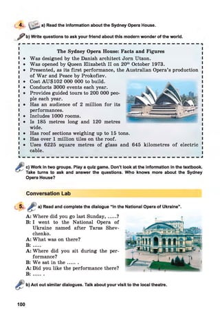 ^ b) Write questions to ask your friend about this modern wonder of the world.
The Sydney Opera House: Facts and Figures
l • Was designed by the Danish architect Jorn Utzon. I
[ • Was opened by Queen Elizabeth II on 20th October 1973.
! • Presented, as its first performance, the Australian Opera’s production ,
I of W ar and Peace by Prokofiev.
I • Cost AU$102 000 000 to build.
1 • Conducts 3000 events each year.
! • Provides guided tours to 200 000 peo­
ple each year.
i • Has an audience of 2 million for its
I performances.
1 • Includes 1000 rooms.
. • Is 185 metres long and 120 metres
wide.
I • Has roof sections weighing up to 15 tons.
I • Has over 1 million tiles on the roof.
[ • Uses 6225 square metres of glass and 645 kilometres of electric
cable.
4. ' a) Read the information about the Sydney Opera House.
c) Work in two groups. Play a quiz game. Don’t look at the information in the textbook.
Take turns to ask and answer the questions. Who knows more about the Sydney
Opera House?
Conversation Lab
a) Read and complete the dialogue “In the National Opera of Ukraine”.
A: Where did you go last Sunday, .....?
B: I went to the National Opera of
Ukraine named after Taras Shev­
chenko.
A: What was on there?
B: .....
A: Where did you sit during the per­
formance?
B: W e sat in th e .......
A: Did you like the performance there?
B : .......
Act out similar dialogues. Talk about your visit to the local theatre.
100
 