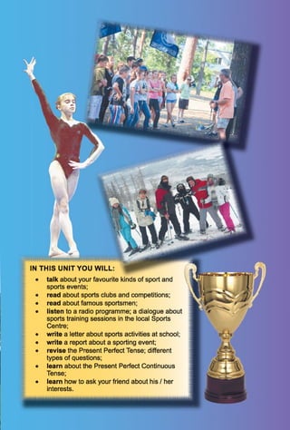 IN T H IS U N IT Y O U W ILL:
• talk about your favourite kinds of sport and
sports events;
• read about sports clubs and competitions;
• read about famous sportsmen;
• listen to a radio programme; a dialogue about
sports training sessions in the local Sports
Centre;
• write a letter about sports activities at school;
• write a report about a sporting event;
• revise the Present Perfect Tense; different
types of questions;
• learn about the Present Perfect Continuous
Tense;
• learn how to ask your friend about his / her
interests.
-lU> L<
 T f l
v j , V m .
W . |. '.V,■ V ^ B
 