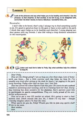 Lesson 1
j / t Look at the pictures and say what helps you to be healthy and cheerful. Use the
phrases: to feel cheerful, to feel excited, to be full o f joy, to be delighted with,
not to feel/be tired/bored, to have a fabulous / wonderful time, etc.
E x a m p l e :
I don’t like to be bored, that’s why I always try to find something useful
to do. I t ’s good to spend an hour in the gym or have a nice walk in the park.
I think that sport helps us to be healthy and cheerful. I enjoy playing out­
door games with my friends. I also like riding a long distance somewhere
in the countryside.
Dear Polly,
How are the things going? I am as busy as a bee these days. Lots of home- .
I work, you know... But a little exercise each day helps me keep fit. I ’m |
l usually very tired after sitting at the desk for hours. I go jogging in the park l
1 every morning. Today after half an hour run I feel fine.
Dan has joined the school Sports Club this year. He wants to set a school !
I record in swimming and running, and he is training hard for that. Every- (
I day training has done wonders for his stamina. Dan’s parents want him 
l to participate in sports competitions. They are really proud of his won- I
1 derful achievements.
Now we’ve got a new PE teacher at school. He’s going to start a bad- .
I minton club, which sounds like fun. So, I think I ’ll try that - though 
l I hardly imagine where I ’ll find the time. I
What sports do you do, Polly? Would you like to join any sports club? 1
! Write to me soon.
Best wishes,
i Ann i
L — — — — — — — — — — — — — — — — — — — — — — — — — — — — — — — — — — — — — J
Listen and read Ann’s letter to Polly. Say what activities help the children
to keep fit.
104
 