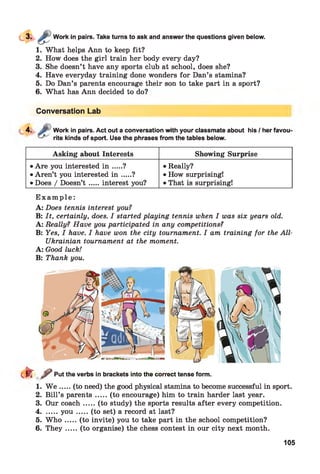 Work in pairs. Take turns to ask and answer the questions given below.
1. What helps Ann to keep fit?
2. How does the girl train her body every day?
3. She doesn’t have any sports club at school, does she?
4. Have everyday training done wonders for Dan’s stamina?
5. Do Dan’s parents encourage their son to take part in a sport?
6. What has Ann decided to do?
Conversation Lab
4. Work in pairs. Act out a conversation with your classmate about his / her favou
rite kinds of sport. Use the phrases from the tables below.
Asking about Interests Showing Surprise
• Are you interested i n .... ?
• Aren’t you interested i n .... ?
• Does / Doesn’t .... interest you?
• Really?
• How surprising!
• That is surprising!
E x a m p l e :
A: Does tennis interest you?
B: It, certainly, does. I started playing tennis when I was six years old.
A: Really? Have you participated in any competitions?
B: Yes, I have. I have won the city tournament. I am training for the All-
Ukrainian tournament at the moment.
A: Good luck!
B: Thank you.
cfT^ Put the verbs in brackets into the correct tense form.
1. W e .....(to need) the good physical stamina to become successful in sport.
2. Bill’s parents.....(to encourage) him to train harder last year.
3. Our coach.....(to study) the sports results after every competition.
4........y o u .......(to set) a record at last?
5. W h o .....(to invite) you to take part in the school competition?
6. T h ey .....(to organise) the chess contest in our city next month.
105
 
