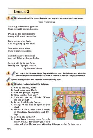 Lesson 2
1 . * * Listen and read the poem. Say what can help you become a good sportsman.
THE GYMNAST
Training to become a gymnast
Take strength and dedication.
Doing all the requirements
Along with some innovation.
Building up your body
And toughing up the mind.
One won’t work alone
They must be entwined.
The mind has to rock solid
And not filled with any doubts
So you will be in top form
During the Olympic tryouts.
By Bernard Howe
2. f t ' a) Look at the pictures above. Say what kind of sport Rachel does and what she
can do very well. Use the words: to bend, to stretch, to walk on a bar, to somersault.
^ b) Look at the pictures and say what Rachel is doing
L 3 - • C f Listen, read and act out the dialogue.
now.
A:
B:
A:
B:
A:
B:
A:
B:
A:
B:
Nice to see you, Alan!
Good to see you, Clark!
How are you getting on?
Fine, thanks. And you?
I am not too bad, thanks. Where
are you going?
To our local Sports Centre.
Really? What kind of sport do you
play?
Tennis. I train three times a week:
on Mondays, Wednesdays and Fri­
days.
Do you like it there?
I have been training there for only
a short while. I don’t know yet. You’d
better ask Jim. He has been attending this sports club for two years.
106
 