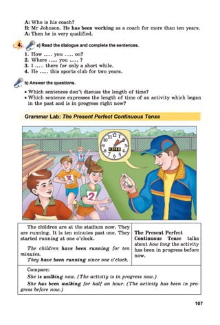 A: Who is his coach?
B: Mr Johnson. He has been working as a coach for more than ten years.
A: Then he is very qualified.
Read the dialogue and complete the sentences.
1. H o w .....y o u .......on?
2. W h ere.....y o u .......?
3. I .....there for only a short while.
4. H e .....this sports club for two years.
b) Answer the questions.
• Which sentences don’t discuss the length of time?
• Which sentence expresses the length of time of an activity which began
in the past and is in progress right now?
Grammar Lab: The Present Perfect Continuous Tense
The children are at the stadium now. They
are running. It is ten minutes past one. They
started running at one o’clock.
The children have been running for ten
minutes.
They have been running since one o’clock.
The Present Perfect
Continuous Tense talks
about how long the activity
has been in progress before
now.
Compare:
She is walking now. (The activity is in progress now.)
She has been walking for half an hour. (The activity has been in pro­
gress before now.)
107
 