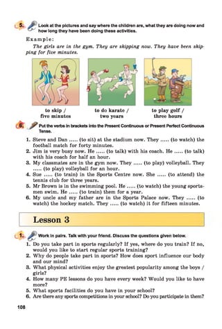 Look at the pictures and say where the children are, what they are doing now and
how long they have been doing these activities.
E x a m p l e :
The girls are in the gym. They are skipping now. They have been skip­
ping for five minutes.
to skip /
five minutes
to do karate /
two years
to play golf /
three hours
Put the verbs in brackets into the Present Continuous or Present Perfect Continuous
Tense.
1. Steve and D an.....(to sit) at the stadium now. T h ey.......(to watch) the
football match for forty minutes.
2. Jim is very busy now. H e .....(to talk) with his coach. H e ...... (to talk)
with his coach for half an hour.
3. My classmates are in the gym now. T h ey .....(to play) volleyball. They
.....(to play) volleyball for an hour.
4. Sue ..... (to train) in the Sports Centre now. She ..... (to attend) the
tennis club for three years.
5. Mr Brown is in the swimming pool. H e .....(to watch) the young sports­
men swim. H e .....(to train) them for a year.
6. My uncle and my father are in the Sports Palace now. They ..... (to
watch) the hockey match. T h ey .....(to watch) it for fifteen minutes.
Lesson 3
Work in pairs. Talk with your friend. Discuss the questions given below.
1. Do you take part in sports regularly? If yes, where do you train? If no,
would you like to start regular sports training?
2. Why do people take part in sports? How does sport influence our body
and our mind?
3. What physical activities enjoy the greatest popularity among the boys /
girls?
4. How many PE lessons do you have every week? Would you like to have
more?
5. What sports facilities do you have in your school?
6. Are there any sports competitions in your school? Do you participate in them?
108
 